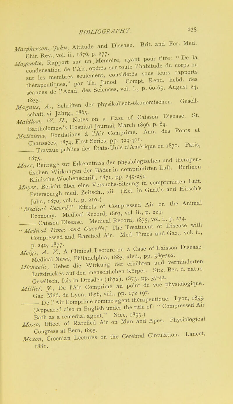 Mac^Herson, John, Altitude and Disease. Brit, and For. Med. Chir. Rev., vol. ii., 1876, p. 277. seances de I'Acad. des Sciences, vol. 1., p. 60-65, August 24, Ma^us, A., Schriften der physikalisch-okonomischen. Gesell- ^^■S^^S^-^onaCase C^.son Disease. St. Bartholomew's Hospital Journal, March 1896 p. 84^ Fondations a I'Air Compnme. Ann. des Fonts Chaussees, .874. Fi-^^t Series, PP-3^9-401; _ Travaux publics des Etats-Unis d'Amerique en 1870. Pans, Eeitraee zur Erkenntniss der physiologischen und therapeu- rischen w!rkungen der Bader in comprimirten Luft. Berimen Klinische Wochenschrift, 1871, pp. 249-251- . Economy. Medical Record, 1863, vol. u., p. 229. _ Caisson Disease. Medical Record, 1875, vol. 1., p. 234- '^Tj^ed^Tnmes and Gazette;' The Treatment of Disease w. h Compressed and Rarefied Air. Med. Times and Gaz., vol. u., Clinical Lecture on a Case of Caisson Disease. Medical News, Philadelphia, 1885, xlvii., pp. 589-.S92- ^« Ueber'die Wirkung ^er ^h5hten und vermmder^^^^ Luftdruckes auf den menschlichen Korper. Sitz. Ber. d. natur. Gesellsch. Isis in Dresden (1872), 1873, pp. 37-42- . m-mett De VAir Comprim6 au point de vue phys.olog.que. Gaz. Med. de Lyon, 1856, viii., pp. 172-197- T^nniS;; De I'Air Comprime commeagent th6rapeutique. Lyon, i855- (Appeared also in English under the title of:  Compressed Air Rath as a remedial agent. Nice, 1855.) • 1 Mosl meet of Rarefied Air on Man and Apes. Physiological Congress at Bern, 1895. ^. , t ar,rpi- Croonian Lectures on the Cerebral Circulation. Lancet,
