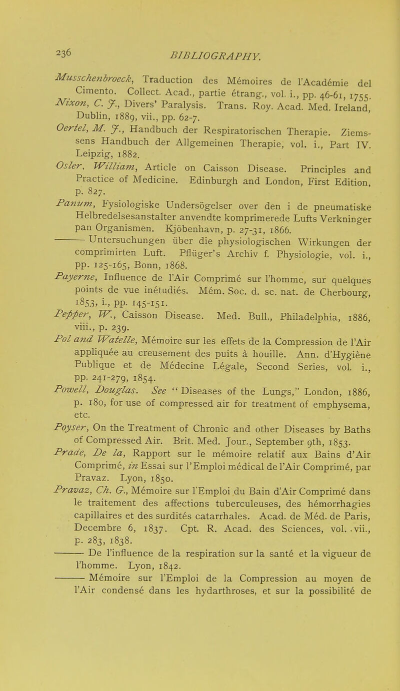 Musschetibroeck, Traduction des Memoires de I'Acaddmie del Cimento. Collect. Acad., partie etrang., vol. i., pp. 46-61, 1755 Nixon, C. y., Divers' Paralysis. Trans. Roy. Acad. Med. Ireland, Dublin, 1889, vii., pp. 62-7. Oeriel, M. J., Handbuch der Respiratorischen Therapie. Ziems- sens Handbuch der Allgemeinen Therapie, vol. i.. Part IV. Leipzig, 1882. Osier, William, Article on Caisson Disease. Principles and Practice of Medicine. Edinburgh and London, First Edition, p. 827. Panvm, Fysiologiske Undersogelser over den i de pneumatiske Helbredelsesanstalter anvendte komprimerede Lufts Verkninger pan Organismen. Kjobenhavn, p. 27-31, 1866. Untersuchungen uber die physiologischen Wirkungen der comprimirten Luft. Pfliiger's Archiv f. Physiologic, vol. i., pp. 125-165, Bonn, 1868. Payerne, Influence de lAir Comprime sur I'homme, sur quelques points de vue in6tudies. Mem. Soc. d. sc. nat. de Cherbourg, 1853, i-, PP- H5-I5I- Pe^pper, TV., Caisson Disease. Med. Bull., Philadelphia, 1886, viii., p. 239. Pol and Watelle, Memoire sur les efFets de la Compression de I'Air appliquee au creusement des puits a houille. Ann. d'Hygiene PubHque et de Medecine Legale, Second Series, vol. i., pp. 241-279, 1854. Powell, Douglas. See  Diseases of the Lungs, London, 1886, p. 180, for use of compressed air for treatment of emphysema, etc. Poyser, On the Treatment of Chronic and other Diseases by Baths of Compressed Air. Brit. Med. Jour., September 9th, 1853. Prade, De la. Rapport sur le memoire relatif aux Bains d'Air Comprime, in Essai sur I'Emploi medical de I'Air Comprim6, par Pravaz. Lyon, 1850. Pravaz, Ch. G., M6moire sur I'Emploi du Bain d'Air Comprime dans le traitement des affections tuberculeuses, des hemorrhagies capillaires et des surdit^s catarrhales. Acad, de Med. de Paris, Decembre 6, 1837. Cpt. R. Acad, des Sciences, vol.-vii., p. 283, 1838. De I'influence de la respiration sur la sant6 et la vigueur de I'homme. Lyon, 1842. Memoire sur I'Emploi de la Compression au moyen de I'Air condense dans les hydarthroses, et sur la possibilit6 de