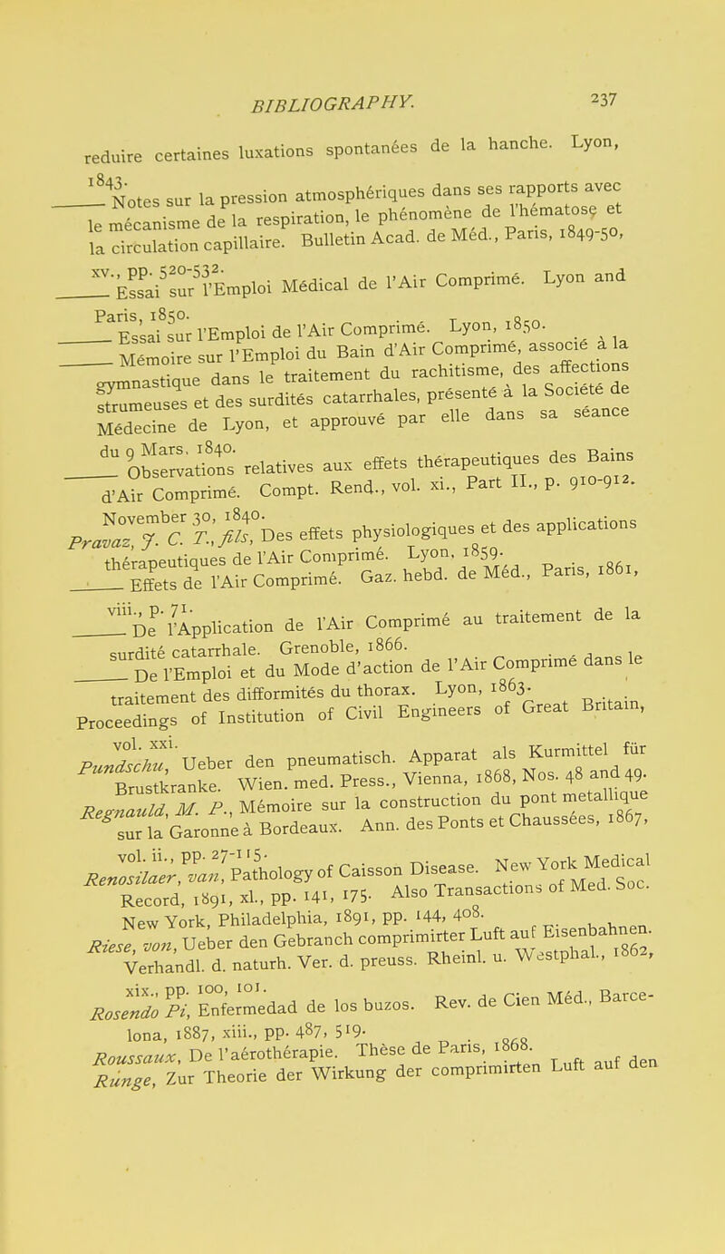 reduire certaines luxations spontan6es de la hanche. Lyon, ^ Notes sur la pression atmosph^riques dans ses rapports avec le mecanisme de la respiration, le phenomene de Vhematos, et la drcri capillaire' Bulletin Acad, de M6d., Par.s. :849-50, _^ Essai^sur'Emploi Medical de I'Air Comprise. Lyon and ^Tssaf sur I'Emploi de I'Air Comprime. Lyon, 1850. ^ M.™oire sur I'E.ploi du Bain ^'Air Co.pnn.e as . a la —rS:::!;:. ;;;;e.ent du ^-itls^. d^ aj.ct.ns Sumeuses et des surdites catarrhales, P^^^^ ^ J^^^^^^l^^: M6decine de Lyon, et approuve par elle dans sa seance __^'0^ZlZ relatives aux effets th.rapeutiques des Bains ~^A?r Con.prim6. Compt. Rend., vol. xi., Part IL, p. pjr;: r°;;X,°Des e.ets p„i.ues et des applications _J^S^r:;^C™^S:.S-d^^^^ Paris, .8., oe'/Application de VAir Comprime au traitement de la surdite catarrhale. Grenoble, 1866. !! De VEmploi et du Mode d'action de I'Air Comprime dans le traitement des difformites du thorax. Lyon, 1863 Proceedings of Institution of Civil Engineers of Great Bntam, P^jlr'ueber den pneumatisch. Apparat als Kurmittel fiir Brustkranke. Wien. med. Press., Vienna, :868, Nos 48 and 49- ReZauld M P., Memoire sur la construction du pont metallique ^srUGa^onn'e a Bordeaux. Ann. des Ponts et Chaussees, 1867, ^..:::^t;,^::«yof Caisson Disease. New YorkMe^cal Record, -l- PP- 175- Also Transactions of Med. Soc. New York, Philadelphia, 1891, pp. i44, 4o«. , 1, Riefe 2 Ue^er den Gebranch comprimirter Luft auf Eisenbabnen. Verhandl d. naturh. Ver. d. preuss. Rheinl. u. Westphal, 1862, ^JJ; EnUedad de los buzos. Rev. de Cien MM., Barce- lona, 1887, xiii., pp. 487, 519- Roussaux, De I'aerotherapie. These de Pans, 1868 Runge lux Theorie der Wirkung der compnmirten Luft aut den