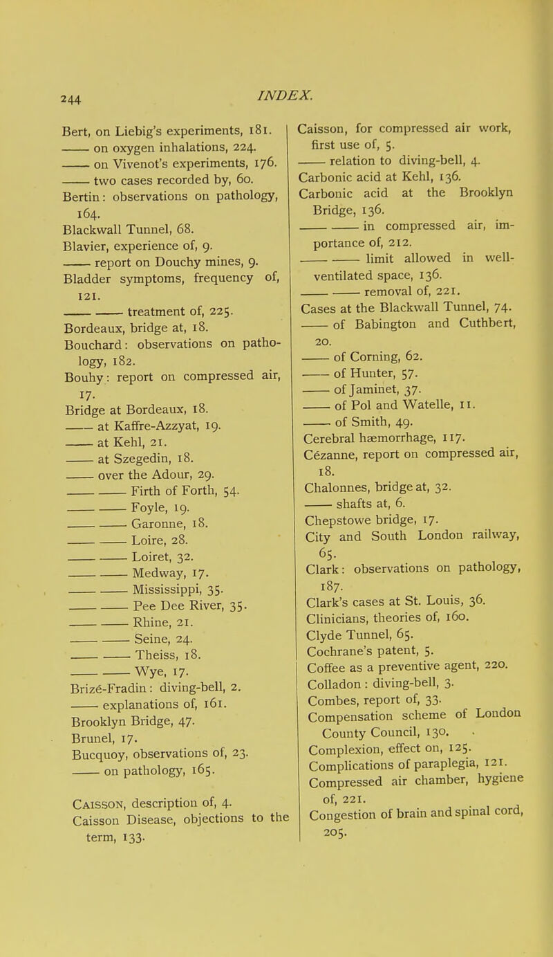 Bert, on Liebig's experiments, i8i. on oxygen inhalations, 224. on Vivenot's experiments, 176. two cases recorded by, 60. Bertin: observations on pathology, 164. Blackwall Tunnel, 68. Blavier, experience of, 9. report on Douchy mines, 9. Bladder symptoms, frequency of, 121. treatment of, 225. Bordeaux, bridge at, 18. Bouchard: observations on patho- logy, 182. Bouhy: report on compressed air, 17- Bridge at Bordeaux, 18. at Kaffre-Azzyat, 19. at Kehl, 21. at Szegedin, 18. over the Adour, 29. Firth of Forth, 54. Foyle, 19. Garonne, 18. Loire, 28. Loiret, 32. Medway, 17. Mississippi, 35. Pee Dee River, 35. Rhine, 21. Seine, 24. ■ Theiss, 18. Wye, 17. Brize-Fradin: diving-bell, 2. explanations of, 161. Brooklyn Bridge, 47. Brunei, 17. Bucquoy, observations of, 23. on pathology, 165. Caisson, description of, 4. Caisson Disease, objections to the term, 133. Caisson, for compressed air work, first use of, 5. relation to diving-bell, 4. Carbonic acid at Kehl, 136. Carbonic acid at the Brooklyn Bridge, 136. in compressed air, im- portance of, 212. limit allowed in well- ventilated space, 136. removal of, 221. Cases at the Blackwall Tunnel, 74. of Babington and Cuthbert, 20. of Corning, 62. of Hunter, 57. of Jaminet, 37. of Pol and Watelle, 11. of Smith, 49. Cerebral haemorrhage, 117. Cezanne, report on compressed air, 18. Chalonnes, bridge at, 32. shafts at, 6. Chepstowe bridge, 17. City and South London railway, 65. Clark: observations on pathology, 187. Clark's cases at St. Louis, 36. Clinicians, theories of, 160. Clyde Tunnel, 65. Cochrane's patent, 5. Coffee as a preventive agent, 220. CoUadon: diving-bell, 3. Combes, report of, 33. Compensation scheme of London County Council, 130. Complexion, effect on, 125. Complications of paraplegia, 121. Compressed air chamber, hygiene of, 221. Congestion of brain and spinal cord, 205.