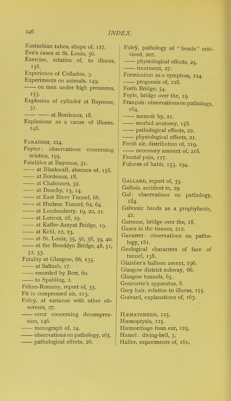 Eustachian tubes, shape of, 117. Eve's cases at St. Louis, 36. Exercise, relation of, to illness, 156. Experience of CoUadon, 3. Experiments on animals, 149. on men under high pressures, 153- Explosion of cylinder at Bayonne, 31- at Bordeaux, 18. Explosions as a cause of illness, 148. Faradism, 224. Fayrer: observations concerning sciatica, 195. Fatalities at Bayonne, 31. at Blackwall, absence of, 158. at Bordeaux, 18. at Chalonnes, 32. at Douchy, 13, 14. at East River Tunnel, 66. at Hudson Tunnel, 62, 64. at Londonderry, 19, 20, 21. at Lorient, 28, 29. at Kaffre-Azzyat Bridge, 19. at Kehl, 22, 23. at St. Louis, 35, 36, 38, 39, 40. at the Brooklyn Bridge, 48, 51, 52. 53- Fatality at Glasgow, 66, 135. at Saltash, 17. recorded by Bert, 60. to Spalding, 2. Feline-Romany, report of, 33. Fit in compressed air, 113. Foley, at variance with other ob- servers, 27. error concerning decompres- sion, 146. monograph of, 24. observations on pathology, 165. pathological effects, 26. Foley, pathology of bends criti- cised, 207. physiological effects, 25. treatment, 27. Formication as a symptom, 124. prognosis of, 128. Forth Bridge, 54. Foyle, bridge over the, 19. Francois: observations on pathology, 164. memoir by, 21. morbid anatomy, 158. pathological effects, 22. physiological effects, 21. Fresh air, distribution of, 219. necessary amount of, 218. Frontal pain, 117. Fulness of habit, 153, 194, Gallard, report of, 33. Gallois, accident to, 29. Gal: observations on pathology, 184. Galvanic bands as a prophylactic, 42. Garonne, bridge over the, 18. Gases in the tissues, 212. Gavarret: observations on patho- logy, 181. Geological characters of face of tunnel, 138. Glaisher's balloon ascent, 196. Glasgow district subway, 66. Glasgow tunnels, 65. Gournerie's apparatus, 8. Grey hair, relation to illness, 155. Guerard, explanations of, 163. H^MATEMESIS, 125. Haemoptysis, 125. Haemorrhage from ear, 125. Hamel: diving-bell, 3. Haller, experiments of, 161.