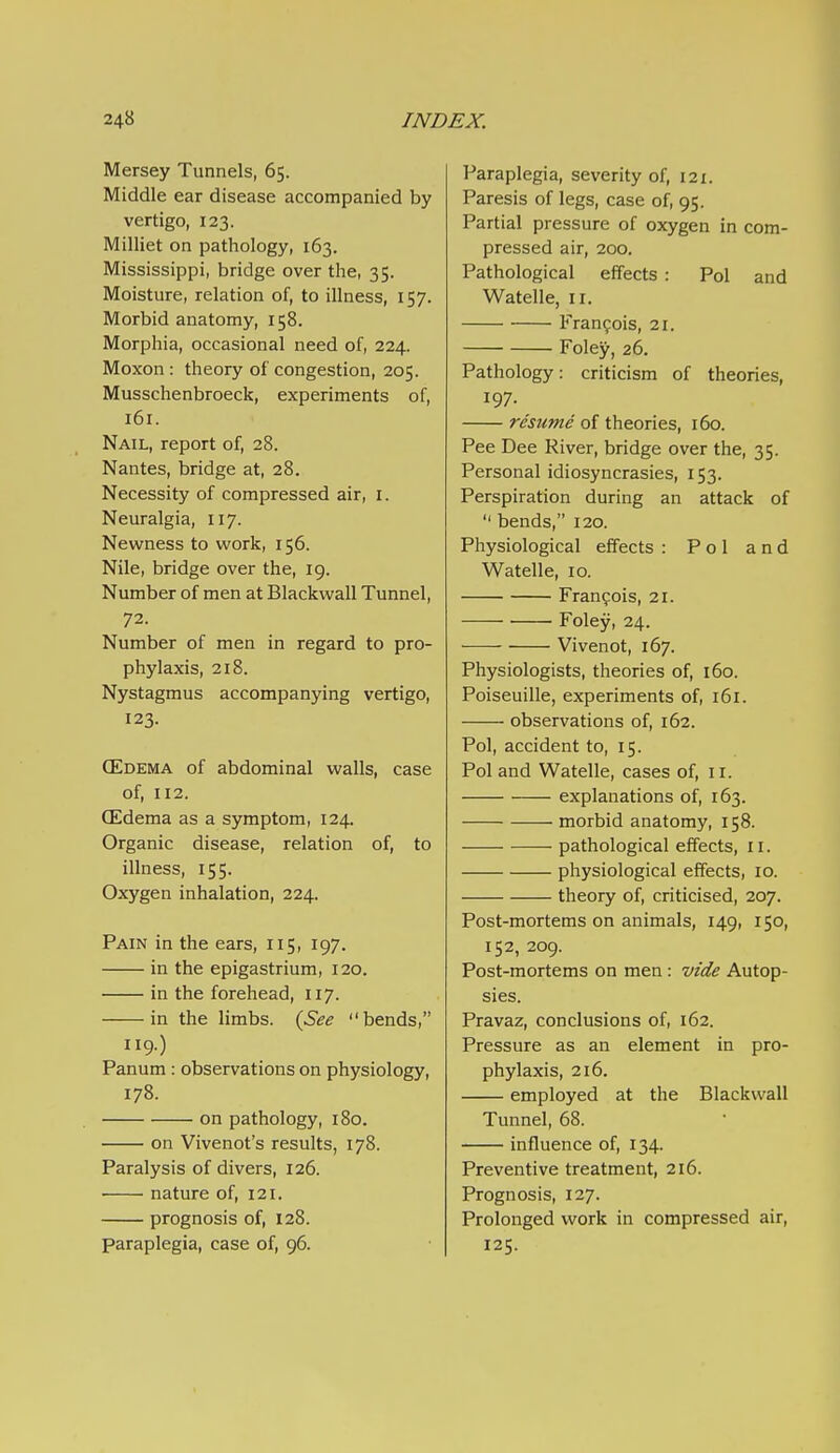 Mersey Tunnels, 65. Middle ear disease accompanied by vertigo, 123. Milliet on pathology, 163. Mississippi, bridge over the, 35. Moisture, relation of, to illness, 157. Morbid anatomy, 158. Morphia, occasional need of, 224. Moxon : theory of congestion, 205. Musschenbroeck, experiments of, 161. Nail, report of, 28. Nantes, bridge at, 28. Necessity of compressed air, i. Neuralgia, 117. Newness to work, 156. Nile, bridge over the, 19. Number of men at Blackwall Tunnel, 72. Number of men in regard to pro- phylaxis, 218. Nystagmus accompanying vertigo, 123. CEdema of abdominal walls, case of, 112. CEdema as a symptom, 124. Organic disease, relation of, to illness, 155. Oxygen inhalation, 224. Pain in the ears, 115, 197. in the epigastrium, 120. in the forehead, 117. in the limbs. {See bends, 119.) Panum : observations on physiology, 178. on pathology, 180. on Vivenot's results, 178. Paralysis of divers, 126. nature of, 121. prognosis of, 128. paraplegia, case of, 96. Paraplegia, severity of, 121. Paresis of legs, case of, 95. Partial pressure of oxygen in com- pressed air, 200. Pathological effects : Pol and Watelle, 11. Francois, 21. Foley, 26. Pathology: criticism of theories, 197. resume of theories, 160. Pee Dee River, bridge over the, 35. Personal idiosyncrasies, 153. Perspiration during an attack of  bends, 120. Physiological effects : Pol and Watelle, 10. Francois, 21. Foley, 24. Vivenot, 167. Physiologists, theories of, 160. Poiseuille, experiments of, 161. observations of, 162. Pol, accident to, 15. Poland Watelle, cases of, ir. explanations of, 163. morbid anatomy, 158. pathological effects, li. physiological effects, 10. theory of, criticised, 207. Post-mortems on animals, 149, 150, 152, 209. Post-mortems on men : vide Autop- sies. Pravaz, conclusions of, 162. Pressure as an element in pro- phylaxis, 216. employed at the Blackwall Tunnel, 68. influence of, 134. Preventive treatment, 216. Prognosis, 127. Prolonged work in compressed air, 125.