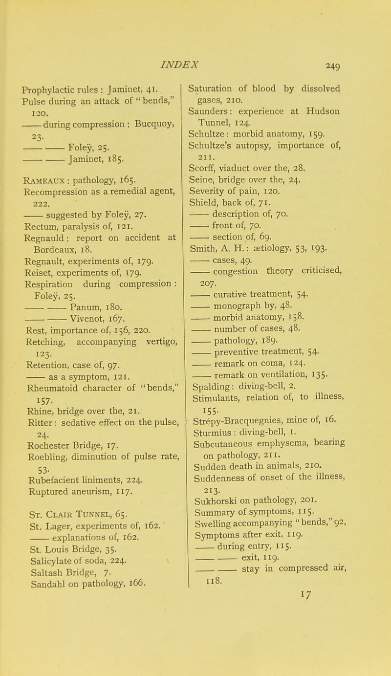 Prophylactic rules : Jaminet, 41. Pulse during an attack of  bends, 120. during compression : Bucquoy, 23- Foley, 25. Jaminet, 185. Rameaux : pathology, 165. Recompression as a remedial agent, 222. suggested by Foley, 27. Rectum, paralysis of, 121. Regnauld: report on accident at Bordeaux, 18. Regnault, experiments of, 179. Reiset, experiments of, 179. Respiration during compression : Foley, 25. Panum, 180. Vivenot, 167. Rest, importance of, 156, 220. Retching, accompanying vertigo, 123. Retention, case of, 97. as a symptom, 121. Rheumatoid character of bends, IS7- Rhine, bridge over the, 21. Ritter; sedative effect on the pulse, 24. Rochester Bridge, 17. Roebling, diminution of pulse rate, 53- Rubefacient liniments, 224. Ruptured aneurism, 117. St. Clair Tunnel, 65. St. Lager, experiments of, 162. explanations of, 162. St. Louis Bridge, 35. Salicylate of soda, 224. \ Saltash Bridge, 7. Sandahl on pathology, 166. Saturation of blood by dissolved gases, 210. Saunders: experience at Hudson Tunnel, 124. Schultze: morbid anatomy, 159. Schultze's autopsy, importance of, 211. Scorff, viaduct over the, 28. Seine, bridge over the, 24. Severity of pain, 120. Shield, back of, 71. description of, 70. front of, 70. section of, 69. Smith, A. H.: aetiology, 53, 193. cases, 49. congestion theory criticised, 207. curative treatment, 54. monograph by, 48. morbid anatomy, 158. number of cases, 48. pathology, 189. preventive treatment, 54. remark on coma, 124. remark on ventilation, 135. Spalding: diving-bell, 2. Stimulants, relation of, to illness, 155- Strepy-Bracquegnies, mine of, 16, Sturmius: diving-bell, i. Subcutaneous emphysema, bearing on pathology, 211. Sudden death in animals, 210. Suddenness of onset of the illness, 213. Sukhorski on pathology, 201. Summary of symptoms, 115. SweUing accompanying  bends, 92. Symptoms after exit, 119. during entry, 115. exit, 119. stay in compressed air, 1 118. 17