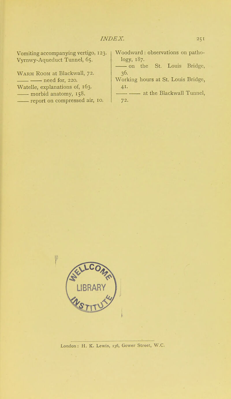 Vomiting accompanying vertigo, 123. Vyrnwy-Aqueduct Tunnel, 65. Warm Room at Blackwall, 72. need for, 220. Watelle, explanations of, 163. morbid anatomy, 158. report on compressed air, 10. EX. 251 Woodward : observations on patho- logy, 187. on the St. Louis Bridge, 36. Working hours at St. Louis Bridge, 41. at the Blackwall Tunnel, 72. London: H. K, Lewis, 136, Gower Street, W.C.