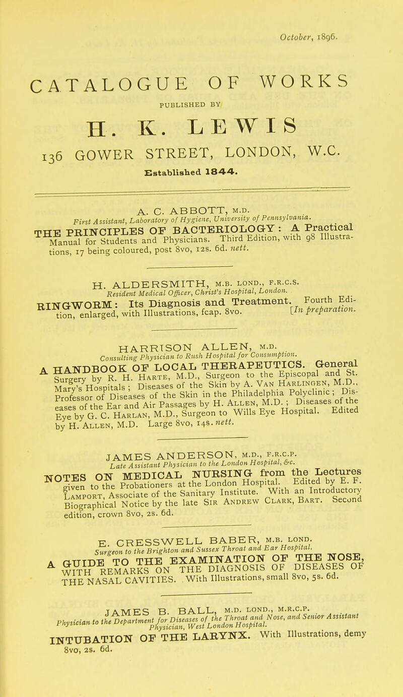 October, 1896. CATALOGUE OF WORKS PUBLISHED BY H. K. LEWIS 136 GOWER STREET, LONDON, W.C. Established 1844. A. C. ABBOTT, m.d. First Assistant, Laboratory of Hygiene, University of Pennsylvania. rrTT-p PRINCIPLES OP BACTERIOLOGY : A Practical ^^Manual to Studenf^ and Physicians. Third Edition, with 98 Illustra- tions, 17 being coloured, post 8vo, 12s. 6d. nett. H. ALDERSMITH, m.b. lond., f.r.c.s. Resident Medical Officer, Christ's Hospital, London. RINGWORM: Its Diagnosis and Treatment. Fourth Edi- tion enlarged, with Illustrations, fcap. 8vo. [In preparation. HARRISON ALLEN, m.d. Consulting Physician to Rush Hospital for Consumption. A HANDBOOK OP LOCAL THERAPEUTICS. General Si7Eer7by H. Harte, M.D., Surgeon to the Episcopal and St. Mafy'^HoLitals ; Diseases of the Skin by A. Van Harlingen, M D., Professor of Disekses of the Skin in the Philadelphia Pdychnic; D.s- Lses of the Ear and Air Passages by H. ^^^^.^,'^'^.0^ Diseases of the Eye by G. C. Harlan, M.D., Surgeon to Wills Eye Hospital. Edited by H. Allen, M.D. Large Svo, 14s. JAMES ANDERSON, m.d., f.r c p. Late Assistant Physician to the London Hospital, &c. TsmTPS ON MEDICAL NURSING from the Lectures ^°S?en to the Probadoners at the London Hospital Edited by E F. Sort Associate of the Sanitary Institute. With an Introdm:tory Biographical Notice by the late Sir Andrew Clark, Bart. Second edition, crown Svo, 2s. 6d. E CRESSWELL BABER, m.b. lond. Surgeon to the Brighton and Sussex Throat and Ear Hospital A nTTT-n-p TO THE EXAMINATION OP THE NOSE, ^ ^Sy'^REM^RKS ON^?HE DIAGNOSIS OF DISEASES OF THE NASAL CAVITIES. With Illustrations, small Svo, 5s. 6d. TATVTFS B BALL, m.d. lond., m.r.c.p. Physician to ^^rtn.ent^^as.^ofthe^^^ and Senior Ass.tant INTUBATION OP THE LARYNX. With Illustrations, demy Svo, 25. 6d.