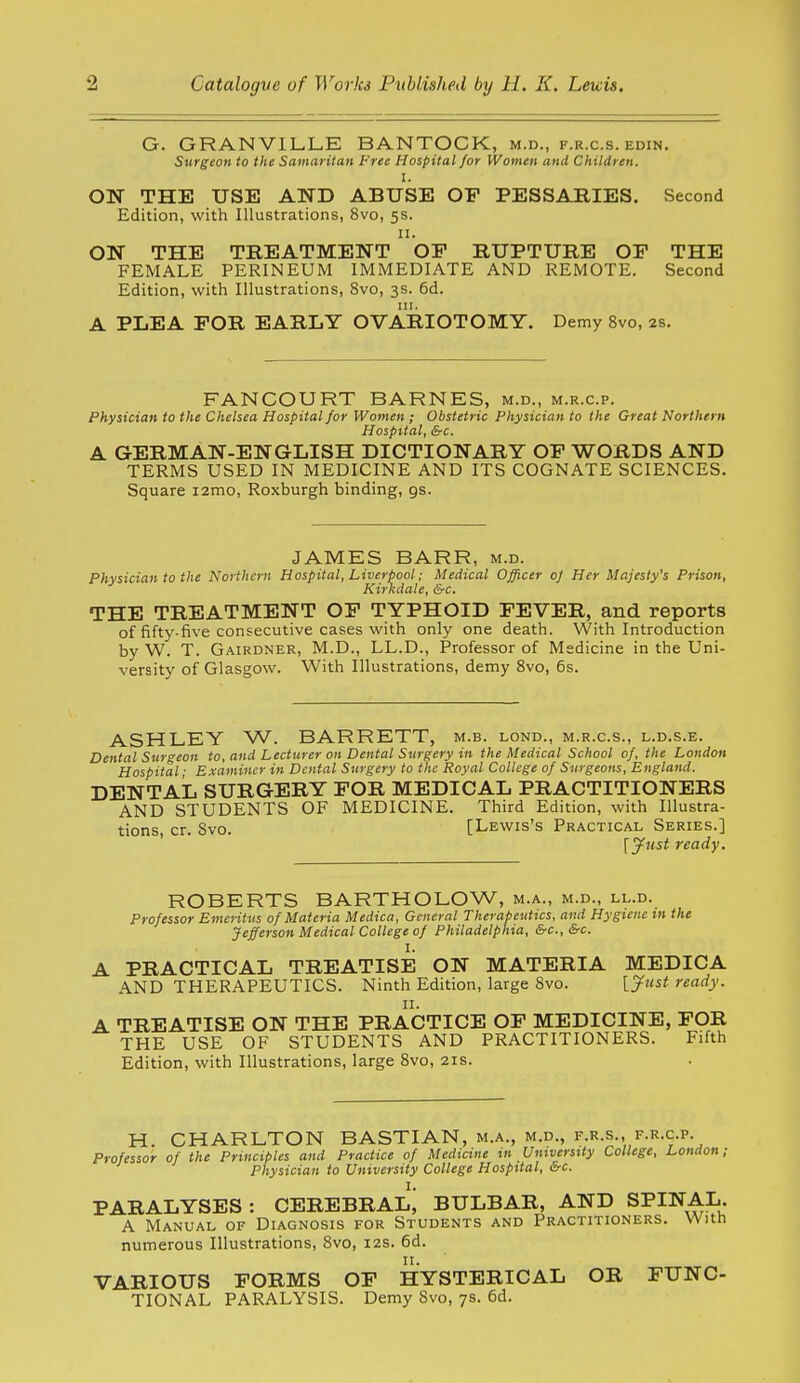 G. GRANVILLE BANTOCK, m.d., f.r.c.s. edin. Surgeon to the Samaritan Free Hospital for Women and Children. I. ON THE USE AND ABUSE OF PESSARIES. Second Edition, with Illustrations, 8vo, 5s. II. ON THE TREATMENT OF RUPTURE OF THE FEMALE PERINEUM IMMEDIATE AND REMOTE. Second Edition, with Illustrations, 8vo, 3s. 6d. III. A PLEA FOR EARLY OVARIOTOMY. Demy 8vo, 2s. FANCOURT BARNES, m.d., m.r.c.p. Physician to the Chelsea Hospital for Women ; Obstetric Physician to the Great Northern Hospital, &c. A GERMAN-ENGLISH DICTIONARY OF WORDS AND TERMS USED IN MEDICINE AND ITS COGNATE SCIENCES. Square i2mo, Roxburgh binding, gs. JAMES BARR, m.d. Physician to the Northern Hospital, Liverpool; Medical Officer oj Her Majesty's Prison, Kirkdale, &c. THE TREATMENT OF TYPHOID FEVER, and reports of fifty-iive consecutive cases with only one death. With Introduction by W. T. Gairdner, M.D., LL.D., Professor of Medicine in the Uni- versity of Glasgow. With Illustrations, demy Svo, 6s. ASHLEY W. BARRETT, m.b. lond., m.r.c.s., l.d.s.e. Dental Surgeon to, and Lecturer on Dental Surgery in the Medical School of, the London Hospital; Examiner in Dental Surgery to the Royal College of Surgeons, England. DENTAL SURGERY FOR MEDICAL PRACTITIONERS AND STUDENTS OF MEDICINE. Third Edition, with Illustra- tions cr. Svo. [Lewis's Practical Series.] [jftist ready. ROBERTS BARTHOLOW, m.a., m.d., ll.d. Professor Emeritus of Materia Medico, General Therapeutics, and Hygiene in the Jefferson Medical College of Philadelphia, &c., &c. I. PRACTICAL TREATISE ON MATERIA MEDICA AND THERAPEUTICS. Ninth Edition, large Svo. [yust ready. TREATISE ON THE PRACTICE OF MEDICINE, FOR THE USE OF STUDENTS AND PRACTITIONERS. Fifth Edition, with Illustrations, large Svo, 21s. H. CHARLTON BASTIAN, m.a., m.d., f.r.s., f.r.c.p. Professor of the Principles and Practice of Medicine in Untverstty College, London; Physician to University College Hospital, &c. PARALYSES: CEREBRAL^ BULBAR, AND SPINAL. A Manual of Diagnosis for Students and Practitioners. With numerous Illustrations, Svo, 12s. 6d. VARIOUS FORMS OF HYSTERICAL OR FUNC- TIONAL PARALYSIS. Demy Svo, 7s. 6d.