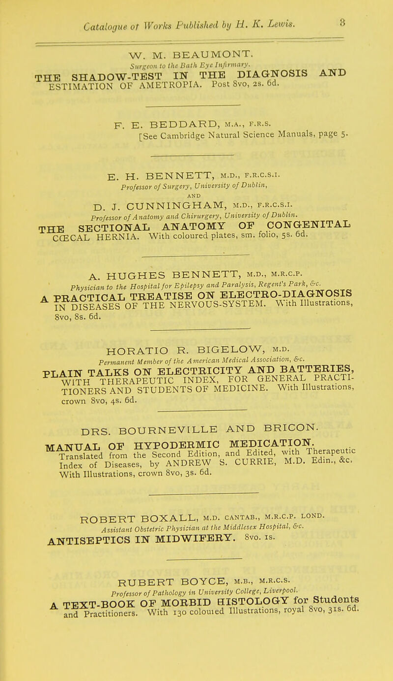 W. M. BEAUMONT. Surgeon to the Bath Eye Infirmary. THE SHADOW-TEST IN THE DIAGNOSIS AND ESTIMATION OF AMETROPIA. Post Svo, as. 6d. F. E. BEDDARD, m.a., f.r.s. [See Cambridge Natural Science Manuals, page 5. E. H. BENNETT, m.d., f.r.c.s.i. Professor 0/Surgery, University 0/Dublin, AND D. J. CUNNINGHAM, m.d., f.r.c.s.i. Professor of Anatomy and Chirurgery, University of Dublin. THE SECTIONAL ANATOMY OP CONGENITAL CCECAL HERNIA. Witli coloured plates, sm. folio, 5s. 6d. A. HUGHES BENNETT, m.d., m.r.c.p. Physician to the Hospital for Epilepsy and Paralysis, Regent's Park, &c. A -PTf APTTCAL TREATISE ON ELECTRO-DIAGNOSIS INDISEASES OF THE NERVOUS-SYSTEM. With Illustrations, 8vo, 8s. 6d. HORATIO R. BIGELOW, m.d. Permanent Member of the American Medical Association, &c. PT ATN TALKS ON ELECTRICITY AND BATTERIES, WITH THERAPEUTIC INDEX, FOR GENERAL PRACTI- TIONERS AND STUDENTS OF MEDICINE. With Illustrations, crown Svo, 4s. 6d. DRS. BOURNEVILLE AND BRICON. MANUAL OE HYPODERMIC MEDICATION. Transltted from the Second Edition, and Edited, with Therapeutic Tndex of oLeases, by ANDREW S. CURRIE, M.D. Ed.n., &c. With Illustrations, crown Svo, 3s. 6d. ROBERT BOXALL, m.d. cantab., m.r.c.p. lond. Assistant Obstetric Physioian at the Middlesex Hospital, &c. ANTISEPTICS IN MIDWIPERY. Svo. is. RUBERT BOYCE, m.b., m.r.c.s. Professor of Pathology in University College, Liverpool. A TEXT-BOOK OP MORBID HISTOLOGY for Students and Practitioners. With 130 colouied Illustrations, royal Svo, 31s. 6d.
