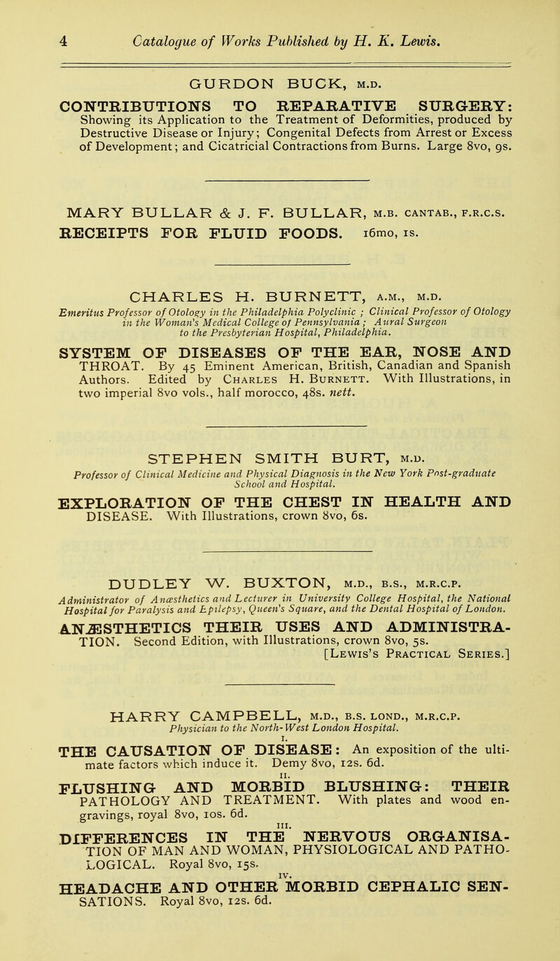GURDON BUCK, m.d. CONTRIBUTIONS TO REPARATIVE SURGERY: Showing its Application to the Treatment of Deformities, produced by Destructive Disease or Injury; Congenital Defects from Arrester Excess of Development; and Cicatricial Contractions from Burns. Large 8vo, gs. MARY BULLAR & J. F. BULLAR, m.b. cantab., f.r.c.s. RECEIPTS FOR FLUID FOODS. i6mo, is. CHARLES H. BURNETT, a.m., m.d. Emeritus Professor of Otology in the Philadelphia Polyclinic ; Clinical Professor of Otology in the Woman's Medical College of Pennsylvania; Aural Surgeon to the Presbyterian Hospital, Philadelphia. SYSTEM OF DISEASES OF THE EAR, NOSE AND THROAT. By 45 Eminent American, British, Canadian and Spanish Authors. Edited by Charles H. Burnett. With Illustrations, in two imperial 8vo vols., half morocco, 48s. nett. STEPHEN SMITH BURT, m.d. Professor of Clinical Medicine and Physical Diagnosis in the New York Post-graduate School and Hospital. EXPLORATION OF THE CHEST IN HEALTH AND DISEASE. With Illustrations, crown 8vo, 6s. DUDLEY W. BUXTON, m.d., b.s., m.r.c.p. Administrator of Ancssthetics and Lecturer in University College Hospital, the National Hospital for Paralysis and Epilepsy, Queen's Square, and the Dental Hospital of London, ANESTHETICS THEIR USES AND ADMINISTRA- TION. Second Edition, with Illustrations, crown 8vo, 5s. [Lewis's Practical Series.] HARRY CAMPBELL, m.d., b.s. lond., m.r.c.p. Physician to the North- West London Hospital. I. THE CAUSATION OF DISEASE : An exposition of the ulti- mate factors which induce it. Demy 8vo, 12s. 6d. FLUSHING AND MORBID BLUSHING: THEIR PATHOLOGY AND TREATMENT. With plates and wood en- gravings, royal 8vo, los. 6d. DIFFERENCES IN THE' NERVOUS ORGANISA- TION OF MAN AND WOMAN, PHYSIOLOGICAL AND PATHO- LOGICAL. Royal 8vo, 15s. HEADACHE AND OTHER MORBID CEPHALIC SEN- SATIONS. Royal 8vo, 12s. 6d.