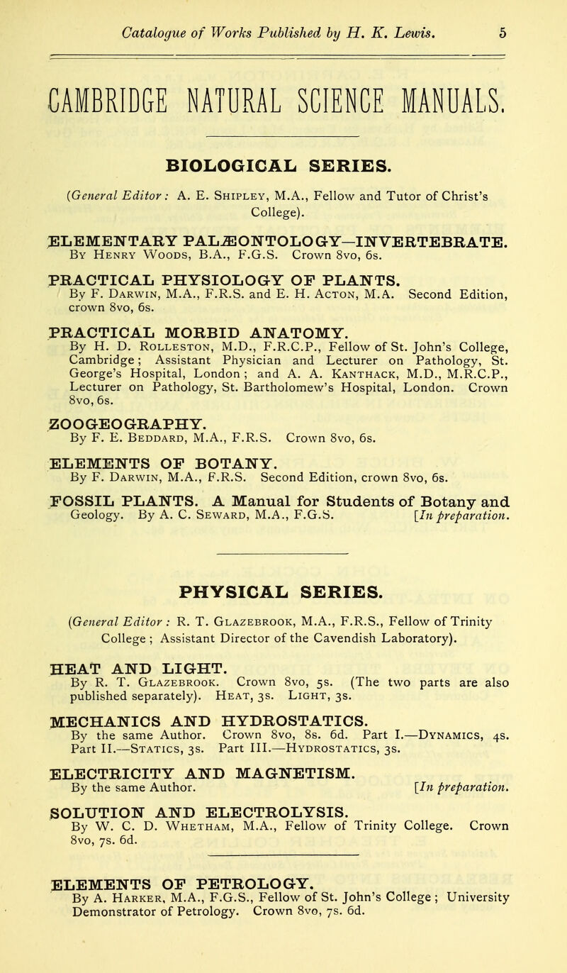 CAMBRIDGE NATURAL SCIENCE MANUALS. BIOLOGICAL SERIES. (General Editor: A. E. Shipley, M.A., Fellow and Tutor of Christ's College). JILEMENTARY PAL^ONTOLO GY—IN VERTEBRATE. By Henry Woods, B.A., F.G.S. Crown 8vo, 6s. PRACTICAL PHYSIOLOGY OF PLANTS. By F. Darwin, M.A., F.R.S. and E. H. Acton, M.A. Second Edition, crown 8vo, 6s. PRACTICAL MORBID ANATOMY. By H. D. Rolleston, M.D., F.R.C.P., Fellow of St. John's College, Cambridge; Assistant Physician and Lecturer on Pathology, St. George's Hospital, London ; and A. A. Kanthack, M.D., M.R.C.P., Lecturer on Pathology, St. Bartholomew's Hospital, London. Crown 8vo, 6s. ZOOGEOGRAPHY. By F. E. Beddard, M.A., F.R.S. Crown Svo, 6s. ELEMENTS OF BOTANY. By F. Darwin, M.A., F.R.S. Second Edition, crown Svo, 6s. FOSSIL PLANTS. A Manual for Students of Botany and Geology. By A, C. Seward, M.A., F.G.S. [In preparation. PHYSICAL SERIES. (General Editor : R. T. Glazebrook, M.A., F.R.S., Fellow of Trinity College ; Assistant Director of the Cavendish Laboratory). HEAT AND LIGHT. By R. T. Glazebrook. Crown Svo, 5s. (The two parts are also published separately). Heat, 3s. Light, 3s. MECHANICS AND HYDROSTATICS. By the same Author. Crown 8vo, 8s. 6d. Part L—Dynamics, 4s. Part n.—Statics, 3s. Part HL—Hydrostatics, 3s. ELECTRICITY AND MAGNETISM. By the same Author. [In preparation. SOLUTION AND ELECTROLYSIS. By W. C. D. Whetham, M.A., Fellow of Trinity College. Crown 8vo, 7s. 6d. ELEMENTS OF PETROLOGY. By A. Harker, M.A., F.G.S., Fellow of St. John's College ; University Demonstrator of Petrology. Crown Svo, 7s. 6d.