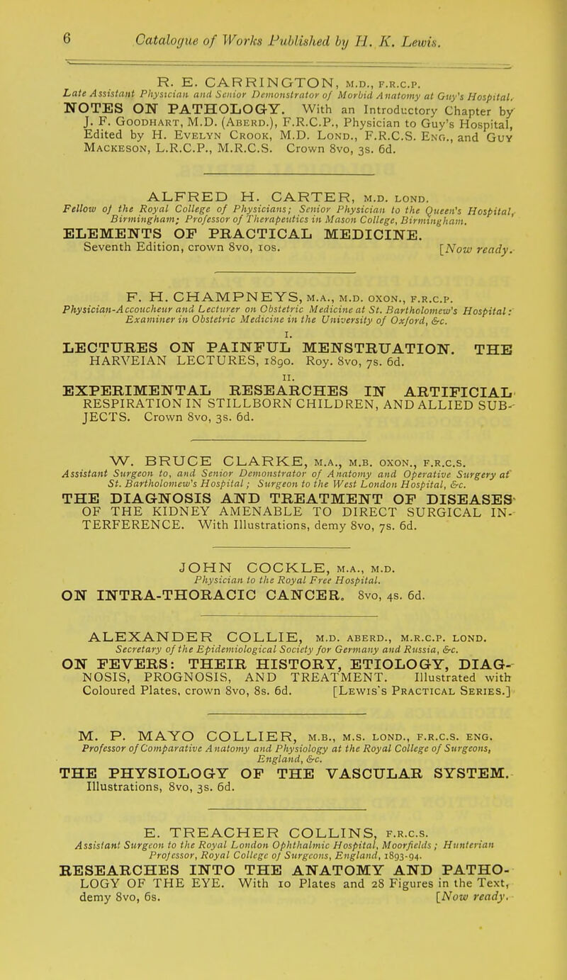 R. E. CARRINGTON, m.d., f.r.c.p. Late Assistant Physician and Senior Demonstrator of Morbid Anatomy at Guy's Hospital NOTES ON PATHOLOGY. With an Introductory Chapter by J. F. GooDHART, M.D. (Aberd.), f.r.c.p., Physician to Guy's Hospital, Edited by H. Evelyn Crook, M.D. Lond., F.R.C.S. Eng., and Guy Mackeson, L.R.C.P., M.R.C.S. Crown 8vo, 3s. 6d. ALFRED H. CARTER, m.d. lond. Fellow 0} the Royal College of Physicians; Senior Physician to the Queen's Hospital- Birmingham; Professor of Therapeutics in Mason College, Birmingham, ' ELEMENTS OF PRACTICAL MEDICINE. Seventh Edition, crown 8vo, los. [Now ready. F. H. CHAMPNEYS, m.a., m.d. oxon., f.r.c.p. Physician-Accoucheur and Lecturer on Obstetric Medicine at St. Bartholomew's Hospital: Examiner in Obstetric Medicine in the University of Oxford, &c. 1. LECTURES ON PAINFUL MENSTRUATION. THE HARVEIAN LECTURES, 1890. Roy. 8vo, 7s. 6d. II. EXPERIMENTAL RESEARCHES IN ARTIFICIAL RESPIRATION IN STILLBORN CHILDREN, AND ALLIED SUB- JECTS. Crown 8vo, 3s. 6d. W. BRUCE CLARKE, m.a., m.b. oxon., f.r.c.s. Assistant Surgeon to, and Senior Demonstrator of Anatomy and Operative Surgery at' St. Bartholomew's Hospital; Surgeon to the West London Hospital, &c. THE DIAGNOSIS AND TREATMENT OF DISEASES' OF THE KIDNEY AMENABLE TO DIRECT SURGICAL IN- TERFERENCE. With Illustrations, demy 8vo, 7s. 6d. JOHN COCKLE, m.a., m.d. Physician to the Royal Free Hospital. ON INTRA-THORACIC CANCER. 8vo, 4s. 6d. ALEXANDER COLLIE, m.d. aberd., m.r.c.p. lond. Secretary of the Epidemiological Society for Germany and Russia, &-c. ON FEVERS: THEIR HISTORY, ETIOLOGY, DIAG- NOSIS, PROGNOSIS, AND TREATMENT. Illustrated with Coloured Plates, crown Svo, 8s. 6d. [Lewis's Practical Series.] M. P. MAYO COLLIER, m.b., m.s. lond., f.r.c.s. eng. Professor of Comparative Anatomy and Physiology at the Royal College of Surgeons, England, &c. THE PHYSIOLOGY OF THE VASCULAR SYSTEM. Illustrations, 8vo, 3s. 6d. E. TREACHER COLLINS, f.r.c.s. Assistant Surgeon to the Royal London Ophthalmic Hospital, Moorfietds ; Hunierian Professor, Royal College 0} Surgeons, England, 1893-94. RESEARCHES INTO THE ANATOMY AND PATHO- LOGY OF THE EYE. With 10 Plates and 28 Figures in the Text, demy Svo, 6s. INow ready.