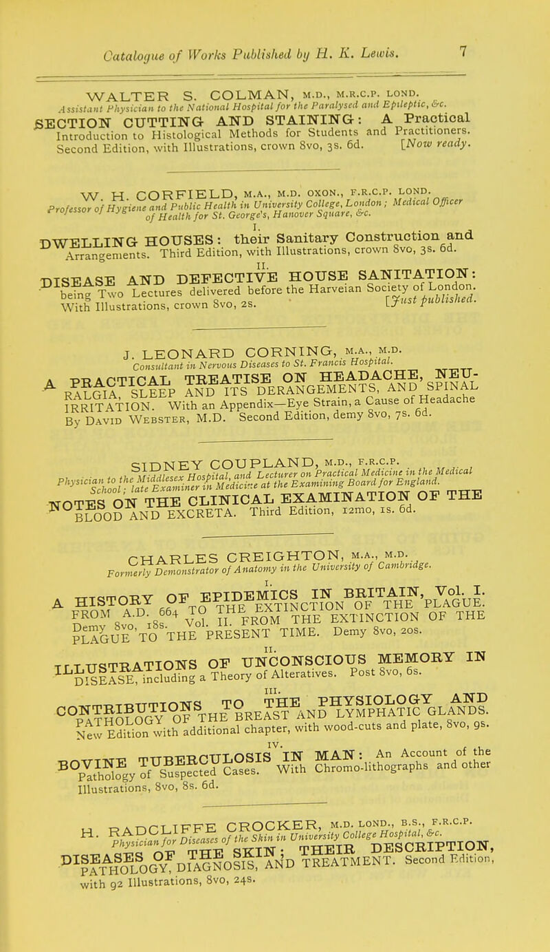 WALTER S. COLMAN, m.d., m.r.c.p. lond. 4ssistaiit Fhysuian to the National Hospital for the Paralysed ami Epileptic, irc. SECTION CUTTING AND STAINING: A Practical Introduction to Histological Methods for Students and Practitioners. Second Edition, with Illustrations, crown 8vo, 3s. 6d. {Noiv ready. W H CORFIELD, m.a., m.d. oxon., f.r.c.p. lond. Professor of Hygiene and Public Health in University College, London ; Medvcal Officer ^ ' ■'^ of Health for St. George's, Hanover Square, urc. DWELLING HOUSES: their Sanitary Construction and Arrangements. Third Edition, with Illustrations, crown 8vo, 3s. 6d. 'nTcnrAq-p AND DEPECTIviE HOUSE SANITATION: ■^\^efntTwot?cSre?Svered before the Harveian Society of Lond^^^^^^ With Illustrations, crown Svo, 2S. fuousnea. J. LEONARD CORNING, M.A., M.D. Consultant in Nervous Diseases to St. Francis Hospital. ___.rr /A?^S^i?tE^P ^?D^tTTD^ER°AE^M^Et?S^^A??'s?iSS fRRI^ATlSN Wifh an Appendix-Eye Strain, a Cause of Headache By David Webster, M.D. Second Edition, demy Svo, 7s. 6d. SIDNEY COUPLAND, m.d., f.r.c.p. . ir Xvw'TH/i.ftiia/ and Lecturer on Practical Medicine m the Medical ^''^■^*'^S/. 0 'B -^^^ ^—'^ ^'-'^^ ''Xt r^TT^ TTOTES ON THE CLINICAL EXAMINATION OF THE BLOOD AND EXCRETA. Third Edition, i2mo, is. 6d. rWARLES CREIGHTON, m.a., m.d. FormeriyDcinonstrator of Anatomy in the University of Cambridge. ^ ,?Ao^?Hm^NCTToN^?F'\^H\^'PL'J8bJ: n' 8vo iss ' Vo? Il FROM THE EXTINCTION OF THE ?LAGUE TO THE PRESENT TIME. Demy 8vo, 20s. TfTTTSTRATIONS OP UNCONSCIOUS MEMORY IN ^^SS1I?E ™dfng a Theory of Alteratives. Post Svo, 6s. Stw E?i^i?n wit?additional chapter, with wood-cuts and plate, Svo, gs. Illustrations, Svo, 8s. 6d. ., T-.A-r-.r-T TPTT^F CROCKER, m.d. lond., b.s., f.r.c.p. °^??T^HToG°V^DiiGNoii?'AND ^fEATMENT. Second F.di.i.n. with 92 Illustrations, Svo, 24s.