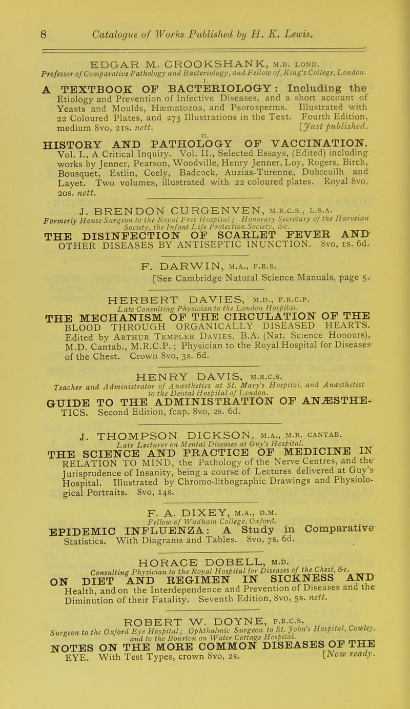 EDGAR M. CROOKSHANK, m.b. lond. Professor of Comparative Pathology and Bacteriology, and Fellow of, King's College, London. I. A TEXTBOOK OF BACTERIOLOGY: Including the Etiology and Prevention of Infective Diseases, and a short account of Yeasts and Moulds, Hasmatozoa, and Psorosperms. Illustrated with 22 Coloured Plates, and 273 Illustrations in the Text. Fourth Edition, medium 8vo, 21s. iiett. U'tst published. HISTORY AND PATHOLOGY OF VACCINATION. Vol. I., A Critical Inquiry. Vol. II., Selected Essays, (Edited) including works by Jenner, Pearson, Woodville, Henry Jenner, Loy, Rogers, Birch, Bousquet, Estlin, Ceely, Badcock, Auzias-Turenne, Dubreuilh and Layet. Two volumes, illustrated with 22 coloured plates. Royal 8vo, 20s. nett. J. BRENDON CURGENVEN, m.r.c.s., l.s.a. Formerly House Surgeon to the Royal Free Hospital; Honorary Secretary of the Harveian Society, the Infant Life Frotection Society, &c. THE DISINFECTION OF SCARLET FEVER AND OTHER DISEASES BY ANTISEPTIC INUNCTION. 8vo, is. 6d. F. DARWIN, M.A., F.R.s. [See Cambridge Natural Science Manuals, page 5. HERBERT DAVIES, m.d., f.r.c.p. Late Consulting Physician to the London Hospital. THE MECHANISM OF THE CIRCULATION OF THE BLOOD THROUGH ORGANICALLY DISEASED HEARTS. Edited by Arthur Templer Davies, B.A. (Nat. Science Honours), M.D. Cantab., M.R.C.P. ; Physician to the Royal Hospital for Diseases- of the Chest. Crown 8vo, 3s. 6d. HENRY DAVIS, m.r.c.s. Teacher and Administrator of Anesthetics at St. Mary's Hospital, and Anasthettst to the Dental Hospital of London. GUIDE TO THE ADMINISTRATION OF ANJESTHE- TICS. Second Edition, fcap. 8vo, 2s. 6d. J. THOMPSON DICKSON, m.a., m.b. cantab. Late Lecturer on Mental Diseases at Guy's Hospital. THE SCIENCE AND PRACTICE OF MEDICINE IN RELATION TO MIND, the Pathology of the Nerve Centres, and the' Jurisprudence of Insanity, being a course of Lectures delivered at Guy's Hospital. Illustrated by Chromo-lithographic Drawings and Physiolo- gical Portraits. 8vo, 14s. F. A. DIXEY, M.A., D.M. Fellow of Wadham College, Oxford. EPIDEMIC INFLUENZA: A Study in Comparative Statistics. With Diagrams and Tables. 8vo, 7s. 6d. HORACE DOBELL, m.d. , , ^ Consulting Physician to the Royal Hospital for Diseases of the Chest, 6rc. ON DIET AND REGIMEN IN SICKNESS AND Health, and on the Interdependence and Prevention of Diseases and the Diminution of their Fatality. Seventh Edition, 8vo, 5s. neit. ROBERT W. DOYNE, f.r.c.s. . , ^ , Sureeon to the Oxford Eye Hospital; Ophthalmic Surgeon to St. John s Hospital, Cowley. ® and to the Bourton on Water Cottage Hospital. NOTES ON THE MORE COMMON DISEASES OF THE EYE. With Test Types, crown 8vo, 2S. i^ow ready.