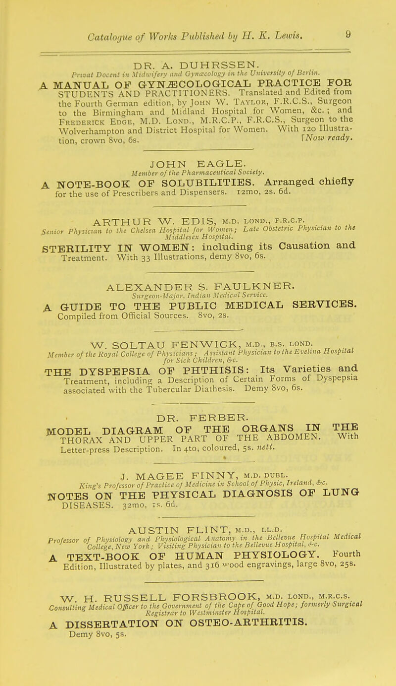 DR. A. DUHRSSEN. rnvat Docent in Midu'i/fv unit Gynaxoto^y in the University of Berlin. A MANUAL OF GYNiEJCOLOGICAL PRACTICE EOR STUDENTS AND PRACTITIONERS. Translated and Edited from the Fourth German edition, by John W. Taylor, F.R.C.S., Surgeon to the Birmin<jham and .Midland Hospital for Women, &c. ; and Frederick Edge, M.D. Lond., M.R.C.P., F.R.C.S., Surgeon to the Wolverhampton and District Hospital for Women. With 120 Illustra- tion, crown 8vo, 6s. TNow ready. JOHN EAGLE. Member of the Pharmaceutical Society. A NOTE-BOOK OP SOLUBILITIES. Arranged chiefly for the use of Prescribers and Dispensers. i2mo, 2S. 6d. ARTHUR W. EDIS, m.d. lond., f.r.c.p. Senior Physician to the Chelsea Hospital for Women; Late Obstetric Physician to the Middlesex Hospital. STERILITY IN WOMEN: including its Causation and Treatment. With 33 Illustrations, demy 8vo, 6s. ALEXANDER S. FAULKNER. Surgeon-Major. Indian Medical Service. A GUIDE TO THE PUBLIC MEDICAL SERVICES. Compiled from Official Sources. 8vo, 2s. W. SOLTAU FENWICK, m.d., b.s. lond. Member of the Royal College of Physicians; Assistant Physician to the Evelina Hospital for Sick Children, &c. THE DYSPEPSIA OP PHTHISIS: Its Varieties and Treatment, including a Description of Certain Forms of Dyspepsia associated with the Tubercular Diathesis. Demy 8vo, 6s. DR. FERBER. IvrODEL DIAGRAM OP THE ORGANS IN THE ^tSSr^X AND UPPER PART OF THE ABDOMEN. With Letter-press Description. In 410, coloured, 5s. nett. J. MAGEE FINNY, m.d. dubl. King's Professor of Practice of Medicine in School of Physic, Ireland, &c. NOTES ON THE PHYSICAL DIAGNOSIS OP LUNG DISEASES. 32mo, is. 6d. AUSTIN FLINT, m.d., ll.d. Professor of Physiology and Physiological Anatomy in the Bcllevue Hospital Medical College, New York ; Visiting Physician to the Bellevue Hospital, C~c. A TEXT-BOOK OP HUMAN PHYSIOLOGY. Fourth Edition, Illustrated by plates, and 316 v-ood engravings, large 8vo, 25s. W H RUSSELL FORSBROOK, m.d. lond., m.r.c.s. Consull'ine Medical Officer to the Government of the Cape of Good Hope; formerly Surgical Registrar to Westminster Hospital. A DISSERTATION ON OSTEO-ARTHRITIS. Demy 8vo, 5s.