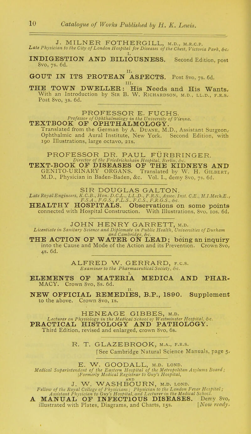 J. MILNER FOTHERGILL, m.d., m.r.c.p. Late Physician to the City of London Hospital for Diseases of the Chest, Victoria Park, &c, INDIGESTION AND BILIOUSNESS. Second Edition, post 8vo, ys. 6d. 11. GOUT IN ITS PROTEAN ASPECTS. Post 8vo, ys. 6d. III. THE TOWN DWELLER: His Needs and His Wants, With an Introduction by Sir B. W. Richardson, m.d., ll.d., F.R.s.r Post 8vo, 3S. 5d. PROFESSOR E. FUCHS. Professor of Ophthalmology in the University of Vienna. TEXTBOOK OF OPHTHALMOLOGY. Translated from the German by A. Duane, M.D., Assistant Surgeon^ Ophthalmic and Aural Institute, New York. Second Edition, with igo Illustrations, large octavo, 21s. PROFESSOR DR. PAUL FURBRINGER. Director of the Friedrichshain Hospital, Berlin, &c. TEXT-BOOK OF DISEASES OF THE KIDNEYS AND GENITO-URINARY ORGANS. Translated by W. H. Gilbert^ M.D., Physician in Baden-Baden, &c. Vol. I., demy 8vo, 7s. 6d. SIR DOUGLAS GALTON. Late Royal Engineers, K.C.B., Hon. D.C.L., LL.D., F.R.S., Assoc. Inst. C.E., M.I.Mech.E.. F.S.A., F.G.S., P.L.S., F.C.S., F.R.G.S., &c. HEALTHY HOSPITALS. Observations on some points connected with Hospital Construction. With Illustrations, 8vo, los. 6d, JOHN HENRY GARRETT, m.d. Licentiate in Sanitary Science and Diplomate in Public Health, Universities of Durham and Cambridge, &c. THE ACTION OF WATER ON LEAD; being an inquiry into the Cause and Mode of the Action and its Prevention. Crown 8vo, 4s. 6d. ALFRED W. GERRARD, f.c.s. Examiner to the Pharmaceutical Society, &c. ELEMENTS OF MATERIA MEDICA AND PHAR- MACY. Crown 8vo, 8s. 6d. NEW OFFICIAL REMEDIES, B.P., 1890. Supplement to the above. Crown 8vo, is. HENEAGE GIBBES, m.d. Lecturer on Physiology in the Medical School oj Westminster Hospital, &c. PRACTICAL HISTOLOGY AND PATHOLOGY. Third Edition, revised and enlarged, crown 8vo, 6s. R. T. GLAZEBROOK, m.a., f.r.s. [See Cambridge Natural Science Manuals, page 5. E. W. GOODALL, m.d. lond. Medical Superintendent of the Eastern Hospital of the Metropolitan Asylums Board; {Formerly Medical Registrar to Guy's Hospital, J. W. WASHBOURN, m.d. lond. Fellow of the Royal College of Physicians; Physician to the London Fever Hospital ; Assistant Physician to Guy's Hospital, and Lecturer in the Medical School. A MANUAL OF INFECTIOUS DISEASES. Demy Svo, illustrated with Plates, Diagrams, and Charts, 15s. \Nozv ready.
