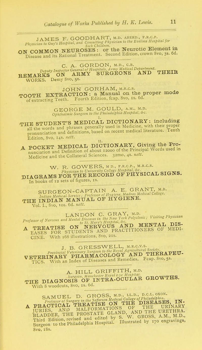 TAMES F GOODHART, M.D. ABERD., F.R.C.P. PJnJaVto Gu^^Hospital, ami ConsMi.g Physician to the BveHna Hosp:tal for Sick Liiiiaicit. _ . ON COMMON NEUEOSES: or the Neurotic Element m DiSasfand its Rational Treatment. Second Ed.t:on, crown 8vo, 3s. 6d. C. A. GORDON, M.D., c.B. WORKS. Demy Svo, 58. JOHN GORHAM, m.r.c.s. TOOTH EXTRACTION: a Manual on the proper mode of extracting Teeth. Fourth Edition, fcap. Svo, is. 6d. GEORGE M. GOULD, a.m., m.d. ophthalmic Surgeon to the Philadelphia Hospital, &c. TTTE STUDENT'S MEDICAL DICTIONARY: including aU the words and phrases generally used in Medicine wUh their proper pronunciS and definitions, based on recent medical literature. Tenth Edition, Svo, 14s. nett. A -pnCTTET MEDICAL DICTIONARY, Giving the Pro- ^ fu?c?adon anrDefinkfon of about 12000 of the Principal Words used in Medicine and the Collateral Sciences, s^mo, 4s. nett. W R. GOWERS, MD., F.R.C.P., M.R.C.S. Physician to University College «^0£/'^«'vtrc?tA T am Ar<3 DIAGRAMS FOR THE RECORD OF PHYSICAL SIGNS. In books of 12 sets of figures, is. cTT-K-r-p-msr-CAPTAIN A. E. GRANT, m.b. THE INDIAN MANUAL OP HYGIENJi.. Vol. I., Svo, Tos. 6d. nett. T AN DON G. GRAY, m.d. „, • ■ CINE. With 168 illustrations, Svo, 21s. J B GRESSWELL, m.r.c.v.s. VETER/NiRY^pir^^^^^^^^ ^^T^?? WUran ifdex of Diseases and Remedies. Fcap. Svo, 5s. A. HILL GRIFFITH, m.d. Surgeon, Manchester Royal ^'i^t^i!'% ^ ^ OWTTTS THE DIAGNOSIS OF IKTRA-OCULAR GROWTHb. With S woodcuts, Svo, is. 6d. 8vo, i8s.