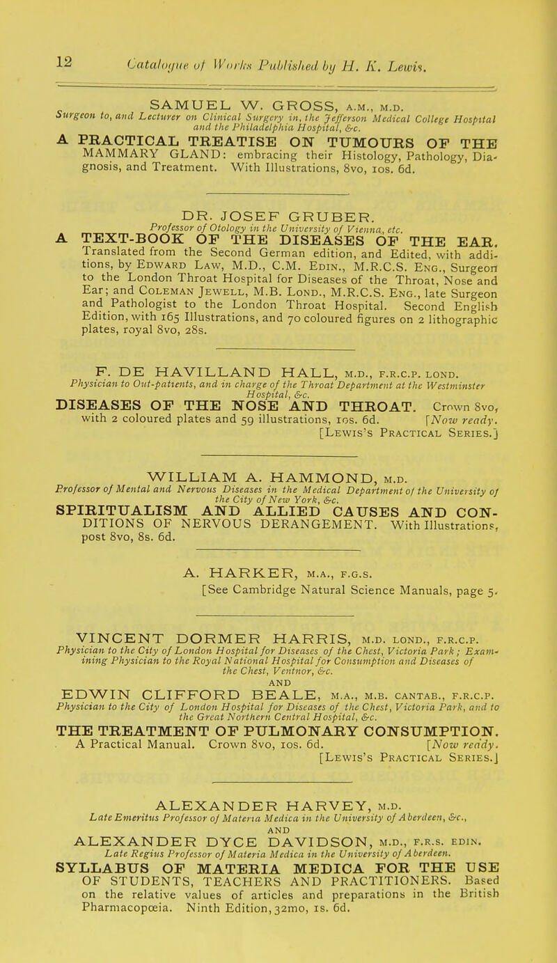 SAMUEL W. GROSS, a.m., m.d. Surgeon to, and Lecturer on Clinical Surgery in, Ike Jefferson Medical College Hospttal and the Philadelphia Hospital, &c. A PRACTICAL TREATISE ON TUMOURS OP THE MAMMARY GLAND: embracing their Histology, Pathology, Dia- gnosis, and Treatment. With Illustrations, 8vo, los. 6d. DR. JOSEF GRUBER. Professor of Otology in the University of Vienna, etc. A TEXT-BOOK OF THE DISEASES OF THE EAR. Translated from the Second German edition, and Edited, with addi- tions, by Edward Law, M.D., CM. Edin., M.R.C.S. Eng., Surgeon to the London Throat Hospital for Diseases of the Throat, Nose and Ear; and Coleman Jewell, M.B. Lond., M.R.C.S. Eng., late Surgeon and Pathologist to the London Throat Hospital. Second English Edition, with 165 Illustrations, and 70 coloured figures on 2 lithogra'phic plates, royal 8vo, 28s. F. DE HAVILLAND HALL, m.d., f.r.c.p. lond. Physician to Out-patients, and in charge of the Throat Department at the Westminster Hospital, &c. DISEASES OF THE NOSE AND THROAT. Crown 8vo, with 2 coloured plates and 59 illustrations, los. 6d. \Now ready. [Lewis's Practical Series.] WILLIAM A. HAMMOND, m.d. Professor of Mental and Nervous Diseases in the Medical Department 0/ the University of the City of New York, &c. SPIRITUALISM AND ALLIED CAUSES AND CON- DITIONS OF NERVOUS DERANGEMENT. With Illustrations, post 8vo, 8s. 6d. A. HARKER, m.a., f.g.s. [See Cambridge Natural Science Manuals, page 5. VINCENT DORMER HARRIS, m.d. lond., f.r.c.p. Physician to the City of London Hospital for Diseases of the Chest, Victoria Park ; Exam- ining Physician to the Royal National Hospital for Consumption and Diseases of the Chest, Vcntnor, &c. and EDWIN CLIFFORD BEALE, m.a., m.b. cantab., f.r.c.p. Physician to the City of London Hospital for Diseases of the Chest, Victoria Park, and to the Great Northern Central Hospital, &c. THE TREATMENT OF PULMONARY CONSUMPTION. A Practical Manual. Crown 8vo, los. 5d. [Now ready. [Lewis's Practical Series.] ALEXANDER HARVEY, m.d. Late Emeritus Professor of Materia Medica in the University of Aberdeen, &c., AND ALEXANDER DYCE DAVIDSON, m.d., f.r.s. edin. Late Regius Professor of Materia Medica in the University of Aberdeen. SYLLABUS OF MATERIA MEDICA FOR THE USE OF STUDENTS, TEACHERS AND PRACTITIONERS. Based on the relative values of articles and preparations in the British Pharmacopoeia. Ninth Edition,32mo, is. 6d.
