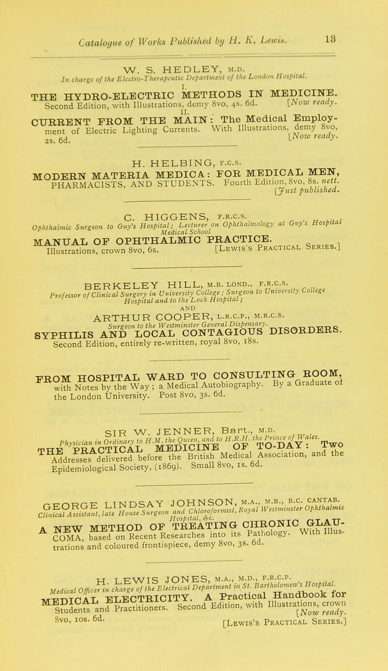 18 W. S. HEDLEY, m.d. /k charge of the Eledro-Thevapcutic Difartment of the Loiulon Hospital. THE HYDRO-ELECTRIC METHODS IN MEDICINE. Second Edition, with Illustrations, demy 8vo, 4s- 6d. [.Now ready. CURRENT FROM THE MAIN: The Medical Employ- ment of Electric Lighting Currents. With Illustrations demy 8vo, OS 6cj [Now ready. H. HELBING, f.c.s. MODERN MATERIA MEDICA: FOR MEDICAL MEN, PHARMACISTS, AND STUDENTS. Fourth Edition, bvo, 8s yyust published. C. HIGGENS, F.R.c.s. ^ , „ ; ophthalmic Surgeon to Guy's Hospital; Lecturer on Ophthalmology at Guys Hospital Medical School MANUAL OF OPHTHALMIC PRACTICE. Illustrations, crown 8vo, 6s. [Lewis's Practical Series.] BERKELEY HILL., m.b. lond.. f.r.c.s. Professor of Clinical Surgery in University College ; Surgeon to University College Hospital and to the Lock Hospital; AND ARTHUR COOPER, l.r.c.p., m.r.c.s. Surgeon to the Westminster General Dispensary. „ SYPHILIS AND LOCAL CONTAGIOUS DISORDERS. Second Edition, entirely re-written, royal Svo, i8s. FROM HOSPITAL WARD TO CONSULTING ROOM, wS N^tes by the Way ; a Medical Autobiography. By a Graduate of the London University. Post 8vo, 3s. 6d. SIR W. JENNER, Bart., m.d. Physician in Ordinary to H-^^?^^ 5--^^^°  n^' ' ^^'n A Y  TWO rpTTTr PRACTICAL MEDICINE OF TO-DAY . iwo ^^A^dre^s^ deSveret before the British Medical Association, and the Epidemiological Society, (1869). Small Svo, is. 6d. /-c-r^wr-TT T lT\in=;AY JOHNSON, m.a., m.b., e.g. ca.ntab. C?L?AfsSaft. t! S5fs^^Z„ C. I^oyal Westminster Ophthalmic A TSTFW METHOD OF TREATING CHRONIC GLAU- ^ ?OmT, based on Recent Researches into its Pathology. With Illus- trations and coloured frontispiece, demy 8vo, 3s. bd. ■H T RWTS JONES, M.A., M.D., F.R.C.P. Medical Of^c^in iS.^^.l?.'.S.- ^'P^rtm^^ f : j^j'^rdbo^k for nB^-cT^Tr* A T VT.F.CTRICITY. A Practical HanddooK lor ^^sfuL^'nt'lnd^SSS' sicond Edition, with Illustrations, crow,. Svo, los. 6d. [Lewis's Practical Series.]