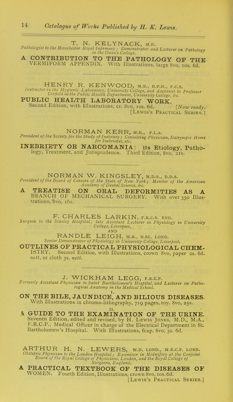 T. N. KELYNACK, m.d. Pathologist to the Manchester Royal Infirmary ; Demonstrator and Lecturer on Palholoev in the O'ivcn's College. A CONTRIBUTION TO THE PATHOLOGY OP THE VERMIFORM APPENDIX. With Illustrations, large 8vo, los. 6d. HENRY R. KENWOOD, m.b., d.p.h., f.c.s. Instrnctortn the Hygienic Laboratory. University College, and Assistant to Professor tcrjicld in the Public Health Department, University College &c PUBLIC HEALTH LABORATORY WORe! Second Edition, with Illustrations, cr. 8vo, los. 6d. [Now ready. [Lewis's Practical Series.'] NORMAN KERR, m.d., f.l.s. President of the Society for the Study of Inebriety ; Consulting Physician, Dalrympie Home for Inebriates, etc. INEBRIETY OR NARCOMANIA: its Etiology, Patho- logy, Treatment, and Jurisprudence. Third Edition, 8vo, 21s. NORMAN W. KINGSLEY, m.d.s., d.d.s. President of the Board of Censors of the State of New York; Member of the American Academy of Dental Science, &c. A TREATISE ON ORAL DEFORMITIES AS A BRANCH OF MECHANICAL SURGERY. With over 350 Illus- trations, 8vo, 16s. F. CHARLES LARKIN, f.r.c.s. eng. Surgeon to the Stanley Hospital; late Assistant Lecturer in Physiology in University College, Liverpool, AND RANDLE LEIGH, m.b., b.sc. lond. Senior Demonstrator of Physiology in University College, Liverpool. OUTLINES OF PRACTICAL PHYSIOLOGICAL CHEM- ISTRY. Second Edition, with Illustrations, crown Svo, paper 2S. 6d. nett, or cloth 3s. nett. J. WICKHAM LEGG, f.r.c.p. Formerly Assistant Physician to Saint Bartholomew's Hospital, and Lecturer on Patho- logical Anatomy in the Medical School. ON THE BILE, JAUNDICe',* AND BILIOUS DISEASES. With Illustrations in chromo-lithography, 719 pages, roy. Svo, 255. ft. GUIDE TO THE EXAMINATION OF THE URINE. Seventh Edition, edited and revised, by H. Lewis Jones, M.D., M.A., F.R.C.P., Medical Officer in charge of the Electrical Department in St. Bartholomew's Hospital. With Illustrations, fcap. 8vo, 3s. 6d. ARTHUR H. N. LEWERS, m.d. lond., m.r.c.p. lond. Obstetric Physician to the London Hospital; Examiner in Midwifery at the Conjoint Board of the Royal College of Physicians, London, and the Royal College of Surgeons, England. A. PRACTICAL TEXTBOOK OF THE DISEASES OF WOMEN. Fourth Edition, Illustrations, crown Svo, ios.6d. [Lewis's Practical Series.j