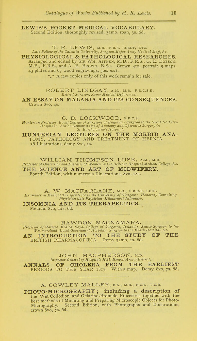 LEWIS'S POCKET MEDICAL VOCABULARY. Second Edition, thoroughly revised, 32mo, roan, 3s. 6d. T. R. LEWIS, M.B., F.R.S. ELECT, ETC. Late Felloii! of the Calcutta University, Surgeon-Major A rmv Meilical Sta^, &c. PHYSIOLOGICAL & PATHOLOGICAL RESEARCHES. Arranged and edited by Sir Wm. Aitken, M.D., F.K.S., G. E. Dobson, M.B., P'.R.S., and A. E. Brown, B.Sc. Crown 410, portrait, 5 maps, 43 plates and 67 wood engravings, 30s. nett. *,* A lew copies only of this work remain for sale. ROBERT LINDSAY, a.m., m.b., f.r.c.s.e. Retired Surgeon, Army Medical Department. AN ESSAY ON MALARIA AND ITS CONSEQUENCES. Crown 8vo, 4s. C. B. LOCKWOOD, f.r.c.s. Hunterian Professor, Royal College of Surgeons of England; Surgeon to the Great Northern Hospital; Senior Demonstrator of A natomy and Operative Surgery in St, Bartholomew's Hospital. HUNTERIAN LECTURES ON THE MORBID ANA- TOMY, PATHOLOGY AND TREATMENT OF HERNIA. 36 Illustrations, demy 8vo, 5s. WILLIAM THOMPSON LUSK, a.m., m.d. Professor of Obstetrics and Diseases of Women in the Bellevue Hospital Medical College, &c. THE SCIENCE AND ART OP MIDWIFERY, Fourth Edition, with numerous Illustrations, 8vo, i8s. A. W. MACFARLANE, m.d., f.r.c.p. edin. Examiner in Medical Jurisprudence in the University of Glasgow ; Honorary Consulting Physician (late Physician) Kilmarnock Infirmary. INSOMNIA AND ITS THERAPEUTICS. Medium 8vo, 12s. 6d. RAWDON MACNAMARA. Professor of Materia. Medica, Royal College of Surgeons, Ireland; Senior Surgeon to the Westmoreland (Lock) Government Hospital; Surgeon to the Meath Hospital, &c. AN INTRODUCTION TO THE STUDY OP THE BRITISH PHARMACOPCEIA. Demy 32mo, is. 6d. JOHN MACPHERSON, m.d. Inspector-General of Hospitals H.M. Bengal Army (Retired). ANNALS OP CHOLERA PROM THE EARLIEST PERIODS TO THE YEAR 1817. With a map. Demy 8vo, ys. 6d. A. COWLEY MALLEY, b.a., m.b., b.ch., t.c.d. PHOTO-MICROGRAPHY; including a description of the Wet Collodion and Gelatino-Bromide Processes, together with the best methods of Mounting and Preparing Microscopic Objects for Photo- Micrography. Second Edition, with Photographs and Illustrations, crown 8vo, 7s. 6d.
