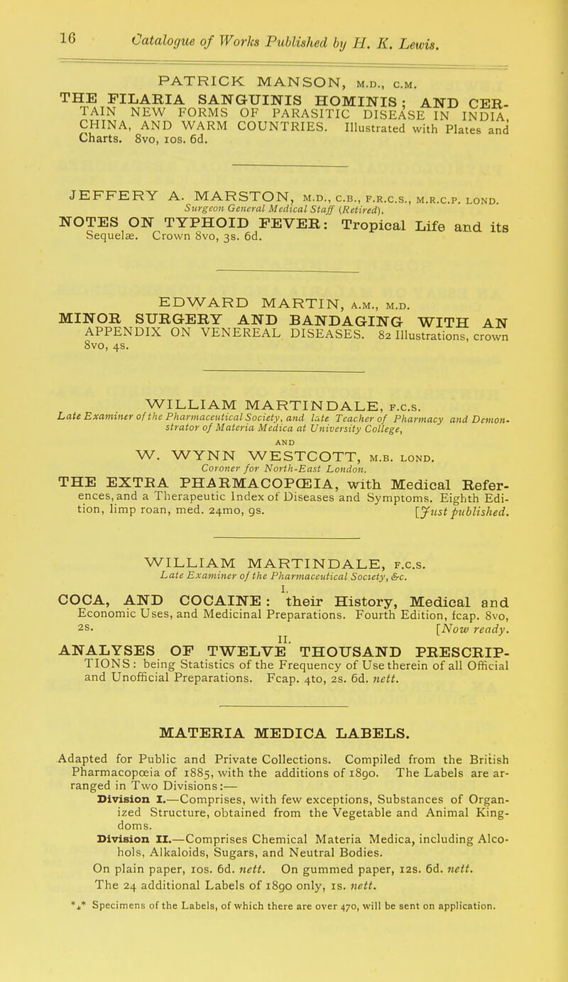 PATRICK MANSON, m.d., cm. THE FILARIA SANGUINIS HOMINIS ; AND CER- TAIN NEW FORMS OF PARASITIC DISEASE IN INDIA CHINA, AND WARM COUNTRIES. Illustrated with Plates and Charts. 8vo, los. 6d. JEFFERY A. MARSTON, m.d., c.b., f.r.c.s., m.r.c.p. lond. Surgeon General Medical Staff (Retired). NOTES ON TYPHOID FEVER: Tropical Life and its Sequelse. Crown 8vo, 3s. 6d. EDWARD MARTIN, a.m., m.d. MINOR SURGERY AND BANDAGING WITH AN APPENDIX ON VENEREAL DISEASES. 82 Illustrations, crown 8vo, 4s. WILLIAM MARTINDALE, f.c.s. Late Examiner of the Pharmaceutical Society, and late Teacher 0/ Pharmacy and Demon- strator 0/ Materia Medica at University College, AND W. WYNN WESTCOTT, m.b. lond. Coroner for North-East London. THE EXTRA PHARMACOPOEIA, with Medical Refer- ences, and a Therapeutic Index of Diseases and Symptoms. Eighth Edi- tion, limp roan, med. 24mo, gs. [.ynst published. WILLIAM MARTINDALE, f.c.s. Late Examiner 0/ the Pharmaceutical Society, &c. I. COCA, AND COCAINE : their History, Medical and Economic Uses, and Medicinal Preparations. Fourth Edition, kap. Svo, 2s. [Now ready. ANALYSES OF TWELVE' THOUSAND PRESCRIP- TIONS: being Statistics of the Frequency of Use therein of all Official and Unofficial Preparations. Fcap. 4to, 2s. 6d. nett. MATERIA MEDICA LABELS. Adapted for Public and Private Collections. Compiled from the British Pharmacopoeia of 1885, with the additions of 1890. The Labels are ar- ranged in Two Divisions:— Division I.—Comprises, with few exceptions, Substances of Organ- ized Structure, obtained from the Vegetable and Animal King- doms. Division II.—Comprises Chemical Materia Medica, including Alco- hols, Alkaloids, Sugars, and Neutral Bodies. On plain paper, los. 6d. nett. On gummed paper, 12s. 6d. nett. The 24 additional Labels of i8go only, is. nett. *t* Specimens of the Labels, of which there are over 470, will be sent on apph'cation.