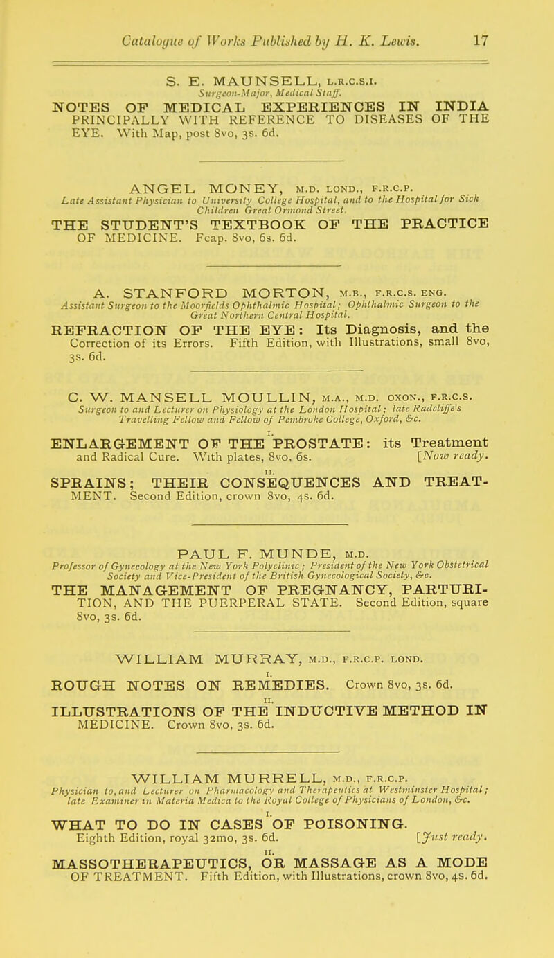 S. E. MAUNSELL, l.r.c.s.i. Surgeon-Major, Medical Staff. NOTES OF MEDICAL EXPERIENCES IN INDIA PRINCIPALLY WITH REFERENCE TO DISEASES OF THE EYE. With Map, post 8vo, 3s. 6d. ANGEL MONEY, m.d. lond., f.r.c.p. Late Assistant Physician to University College Hospital, and to the Hospital for Sick Children Great Ormond Street. THE STUDENT'S TEXTBOOK OF THE PRACTICE OF MEDICINE. Fcap. Svo, 6s. 6d. A. STANFORD MORTON, m.b., f.r.c.s. eng. Assistant Surgeon to the Moorficlds ophthalmic Hosl>ital; Ophthalmic Surgeon to the Great Northern Central Hospital. REFRACTION OF THE EYE: Its Diagnosis, and the Correction of its Errors. Fifth Edition, with Illustrations, small Svo, 3s. 6d. C. W. MANSELL MOULLIN, m.a., m.d. oxon., f.r.c.s. Surgeon to and Lecturer on Physiology at the London Hospital; late Radcliffe's Travelling Fellow and Fellow of Pembroke College, Oxford, &c. ENLARGEMENT OF THE'pROSTATE: its Treatment and Radical Cure. With plates, Svo, 6s. INoia ready. SPRAINS; THEIR CONSEQUENCES AND TREAT- MENT. Second Edition, crown Svo, 4s. 6d. PAUL F. MUNDE, m.d. Professor of Gynecology at the New York Polyclinic; President of the New York Obstetrical Society and Vice-President of the British Gynecological Society, &c. THE MANAGEMENT OF PREGNANCY, PARTURI- TION, AND THE PUERPERAL STATE. Second Edition, square Svo, 3s. 6d. WILLIAM MURRAY, m.d., f.r.c.p. lond. ROUGH NOTES ON REMEDIES. Crown Svo, 3s. 6d. ILLUSTRATIONS OF THE INDUCTIVE METHOD IN MEDICINE. Crown Svo, 3s. 6d. WILLIAM MURRELL, m.d., f.r.c.p. Physician to, and Lecturer on Pharmacology and Therapeutics at Westminster Hospital; late Examiner m Materia Medica to the Royal College of Physicians of London, &c. WHAT TO DO IN CASES'oF POISONING. Eighth Edition, royal 32mo, 3s. 6d. [Jw^^ ready. MASSOTHERAPEUTICS, OR MASSAGE AS A MODE OF TREATMENT. Fifth Edition, with Illustrations, crown Svo, 4s. 6d.