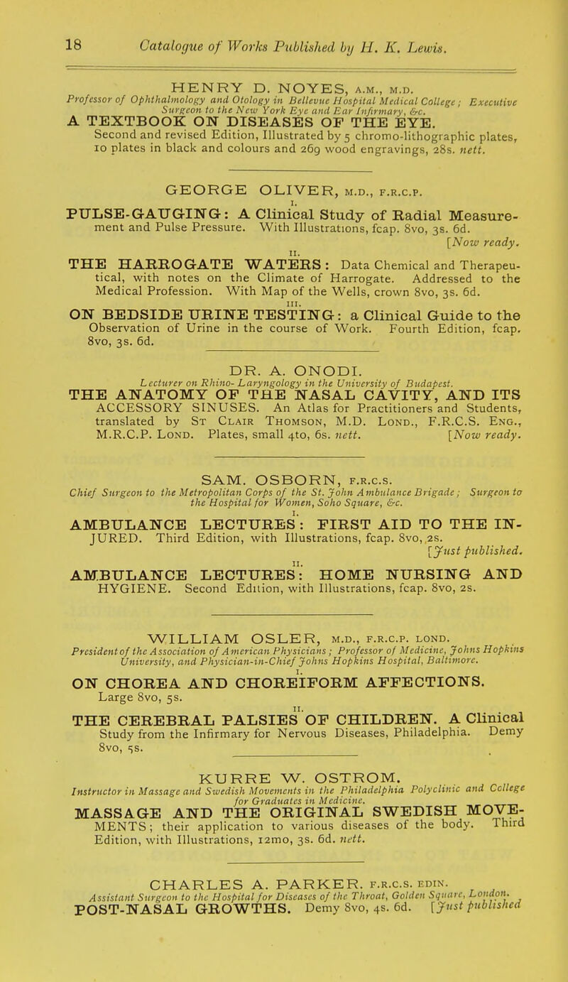 HENRY D. NOYES, a.m., m.d. Professor of Ophthalmology and Otology in Bellevtie Hospital Medical College ; Executive Surgeon to the New York Eye and Ear Infirmary, &c. A TEXTBOOK ON DISEASES OF THE EYE. Second and revised Edition, Illustrated by 5 chromo-lithographic plates, 10 plates in black and colours and 269 wood engravings, 28s. nett. GEORGE OLIVER, m.d., f.r.c.p. PULSE-GAUGING: A Clinical Study of Radial Measure- ment and Pulse Pressure. With Illustrations, fcap. 8vo, 3s. 6d. [Now ready. n. THE HARROGATE WATERS: Data Chemical and Therapeu- tical, with notes on the Climate of Harrogate. Addressed to the Medical Profession. With Map of the Wells, crown 8vo, 3s. 6d. ON BEDSIDE URINE TESTING: a Clinical Guide to the Observation of Urine in the course of Work. Fourth Edition, fcap. 8vo, 3s. 6d. DR. A. ONODI. Lecturer on Rhino- Laryngology in the University of Budapest. THE ANATOMY OP THE NASAL CAVITY, AND ITS ACCESSORY SINUSES. An Atlas for Practitioners and Students, translated by St Clair Thomson, M.D. Lond., F.R.C.S. Eng., M.R.C.P. Lond. Plates, small 4to, 6s. nett. [Now ready. SAM. OSBORN, f.r.c.s. Chief Surgeon to the Metropolitan Corps of the St. John Ambulance Brigade ; Surgeon to the Hospital for Women, Soho Square, &c. AMBULANCE LECTURES : FIRST AID TO THE IN- JURED. Third Edition, with Illustrations, fcap. Svo, 2s. [yust published. AMBULANCE LECTUREs: HOME NURSING AND HYGIENE. Second Edition, with Illustrations, fcap. Svo, 2s. WILLIAM OSLER, m.d., f.r.c.p. lond. Presidentof the Association of American Physicians ; Professor of Medicine, Johns Hopkins University, and Physician-in-Chief Johns Hopkins Hospital, Baltimore. ON CHOREA AND CHOREIFORM AFFECTIONS. Large Svo, 5s. THE CEREBRAL PALSIES OF CHILDREN. A Clinical Study from the Infirmary for Nervous Diseases, Philadelphia. Demy Svo, ss. KURRE W. OSTROM. Instructor in Massage and Swedish Movements in the Philadelphia Polyclinic and College for Graduates in Medicine. MASSAGE AND THE ORIGINAL SWEDISH MOVE- MENTS ; their application to various diseases of the body. Third Edition, with Illustrations, i2mo, 3s. 6d. ndt. CHARLES A. PARKER. F.R.C.S. edin. Assistant Surgeon to the Hospital for Diseases of the Throat, Golden Square, London. POST-NASAL GROWTHS. Demy Svo, 4s. 6d. ['Just published