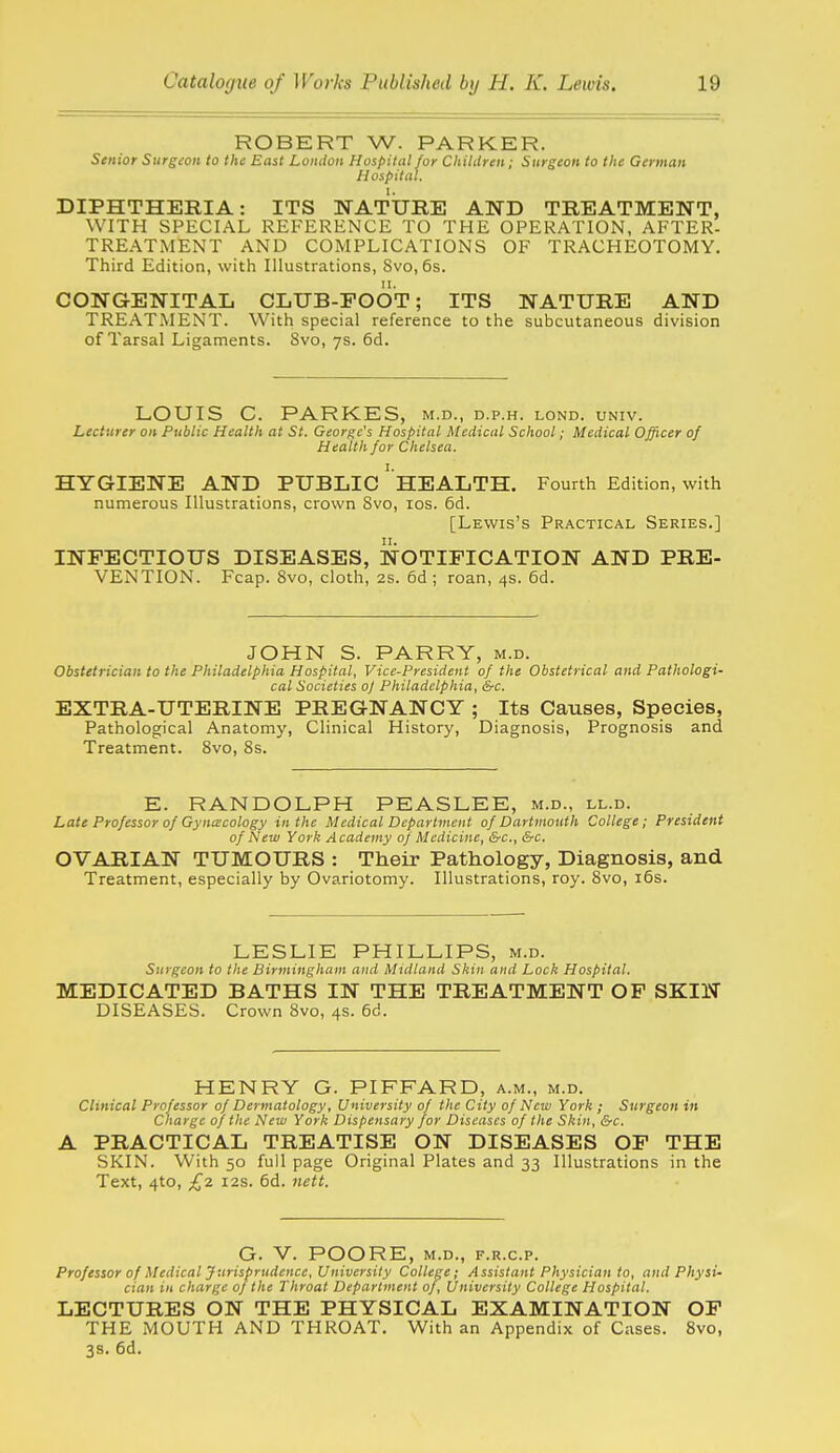 ROBERT W. PARKER. Senior Surgeon to the East London Hospital for Children; Surgeon to the German Hospital. DIPHTHERIA: ITS NATTJIIE AND TREATMENT, WITH SPECIAL REFERENCE TO THE OPERATION, AFTER- TREATMENT AND COMPLICATIONS OF TRACHEOTOMY. Third Edition, with Illustrations, 8vo,6s. CONGENITAL CLUB-FOOT; ITS NATURE AND TREATMENT. With special reference to the subcutaneous division of Tarsal Ligaments. Svo, ys. 6d. LOUIS C. PARKES, m.d., d.p.h. lond. univ. Lecturer on Public Health at St. George's Hospital Medical School; Medical Officer of Health for Chelsea. HYGIENE AND PUBLIC ' hEALTH. Fourth Edition, with numerous Illustrations, crown Svo, los. 6d. [Lewis's Practical Series.] INFECTIOUS DISEASES, NOTIFICATION AND PRE- VENTION. Fcap. Svo, cloth, 2s. 6d ; roan, 4s. 6d. JOHN S. PARRY, m.d. Obstetrician to the Philadelphia Hospital, Vice-President of the Obstetrical and Pathologi- cal Societies o] Philadelphia, &c. EXTRA-UTERINE PREGNANCY ; Its Causes, Species, Pathological Anatomy, Clinical History, Diagnosis, Prognosis and Treatment. Svo, 8s. E. RANDOLPH PEASLEE, m.d., ll.d. Late Professor of Gynecology in the Medical Department of Dartmouth College; President of New York Academy of Medicine, &c., &c. OVARIAN TUMOURS : Their Pathology, Diagnosis, and Treatment, especially by Ovariotomy. Illustrations, roy. Svo, i6s. LESLIE PHILLIPS, m.d. Surgeon to the Birmingham and Midland Skin and Lock Hospital. MEDICATED BATHS IN THE TREATMENT OP SKIN DISEASES. Crown Svo, 4s. 6d. HENRY G. PIFFARD, a.m., m.d. Clinical Professor of Dermatology, University of the City of New York ; Surgeon in Charge of the New York Dispensary for Diseases of the Skin, &c. A PRACTICAL TREATISE ON DISEASES OF THE SKIN. With 50 full page Original Plates and 33 Illustrations in the Text, 4to, £2 I2S. 6d. nett. G. V. POORE, M.D., F.R.C.P. Professor of Medical Jurisprudence, University College; Assistant Physician to, and Physi- cian in charge oj the Throat Department of, University College Hospital. LECTURES ON THE PHYSICAL EXAMINATION OF THE MOUTH AND THROAT. With an Appendix of Cases. Svo, 3s. 6d.