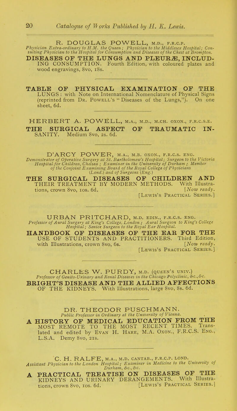 R. DOUGLAS POWELL, m.d., f.r.c.p. Physician Extra-ordinary to H.M. the Queen ; Physician to the Middlesex Hospital; Con- sulting Physician to the Hospital for Consumption and Diseases of the Chest at Drompton. DISEASES OF THE LUNGS AND PLEURiE, INCLUD- ING CONSUMPTION. Fourth Edition, with coloured plates and wood engravings, 8vo, i8s. TABLE OF PHYSICAL EXAMINATION OP THE LUNGS : with Note on International Nomenclature of Physical Signs (reprinted from Dr. Powell's  Diseases of the Lungs,). On one sheet, 6d. HERBERT A. POWELL, m.a., m.d., m.ch. oxon., f.r.c.s.e. THE SURGICAL ASPECT OF TRAUMATIC IN- SANITY. Medium 8vo, 2s. 6d. D'ARCY POWER, m.a., m.b. oxon., f.r.c.s. eng. Demonstrator of Operative Surgery at St. Bartholomew's Hospital; Surgeon to the Victoria Hospital for Children, Chelsea ; Examiner in the University of Durham ; Member of the Conjoint Examining Boaid of the Royal College of Physicians {Land.) and of Surgeons {Eng.) THE SURGICAL DISEASES OF CHILDREN AND THEIR TREATMENT BY MODERN METHODS. With Illustra- tions, crown Svo, los. 6d. \Now ready. [Lewis's Practical Series.) URBAN PRITCHARD, m.d. edin., f.r.c.s. eng. Professor of Aural Surgery at King's College, London ; Aural Surgeon to King's College Hospital; Senior Surgeon to the Royal Ear Hospital. HANDBOOK OF DISEASES OF THE EAR FOR THE USE OF STUDENTS AND PRACTITIONERS. Third Edition, with Illustrations, crown Svo, 6s. [Now ready. [Lewis's Practical Series.] CHARLES W. PURDY, m.d. (queen's univ.) Professor of Genito-Urinary and Renal Diseases in the Chicago Polyclinic, &c.,&c. BRIGHT'S DISEASE AND THE ALLIED AFFECTIONS OF THE KIDNEYS. With Illustrations, large Svo, 8s. 6d. DR. THEODOR PUSCHMANN. Public Professor in Ordinary at the University of Vienna. A HISTORY OF MEDICAL EDUCATION FROM THE MOST REMOTE TO THE MOST RECENT TIMES. Trans- lated and edited by Evan H. Hare, M.A. Oxon., F.R.C.S. Eng., L.S.A. Demy Svo, 21s. C. H. RALFE, M.A., m.d. cantab., f.r.c.p. lond. Assistant Physician to the London Hospital; Examiner in Medicine to the University of Durham, &c., &c. A PRACTICAL TREATISE ON DISEASES OF THE KIDNEYS AND URINARY DERANGEMENTS. With Illustra- tions, crown Svo, los. 6d. [Lewis's Practical Series.]