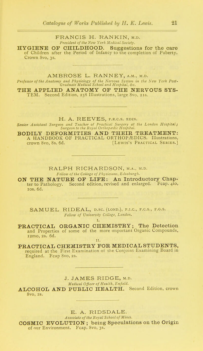 FRANCIS H. RANKIN, m.d. President of the New York Medical Society. HYGIENE OF CHILDHOOD. Suggestions for the care of Children after the Period of Infancy to the completion of Puberty. Crown Svo, 3s. AMBROSE L. RANNEY, a.m., m.d. Professor of the Anatomy and Physiology of the Nervous System in the New York Post' Graduate Medical School and Hospital, &c. THE APPLIED ANATOMY OF THE NERVOUS SYS- TEM. Second Edition, 238 Illustrations, large Svo, 21s. H. A. REEVES, f.r.c.s. edin. Senior Assistant Surgeon and Teacher of Practical Surgery at the London Hospital; Surgeon to the Royal Orthopedic Hospital. BODILY DEFORMITIES AND THEIR TREATMENT: A HANDBOOK OF PRACTICAL ORTHOPEDICS. Illustrations, crown Svo, 8s. 6d. [Lewis's Practical Series.] RALPH RICHARDSON, m.a., m.d. Felloiv of the College of Physicians, Edinburgh. ON THE NATURE OF LIFE: An Introductory Chap- ter to Pathology. Second edition, revised and enlarged. Fcap. 410, los. 6d. SAMUEL RIDEAL, d.sc. (lond.), f.i.c, f.c.s., f.g.s. Fellow of University College, London. I. PRACTICAL ORGANIC CHEMISTRY; The Detection and Properties of some of the more important Organic Compounds. i2mo, 2s. 6d. II. PRACTICAL CHEMISTRY FOR MEDICAL STUDENTS, required at the First Examination of the Conjoint Examining Board in England. Fcap Svo, 2S. J. JAMES RIDGE, m.d. Medical Officer of Health, Enfield. ALCOHOL AND PUBLIC HEALTH. Second Edition, crown Svo, 2S. E. A. RIDSDALE. Associate of the Royal School of Mines. COSMIC EVOLUTION ; being Speculations on the Origin of our Environment. Fcap. Svo, 3s.