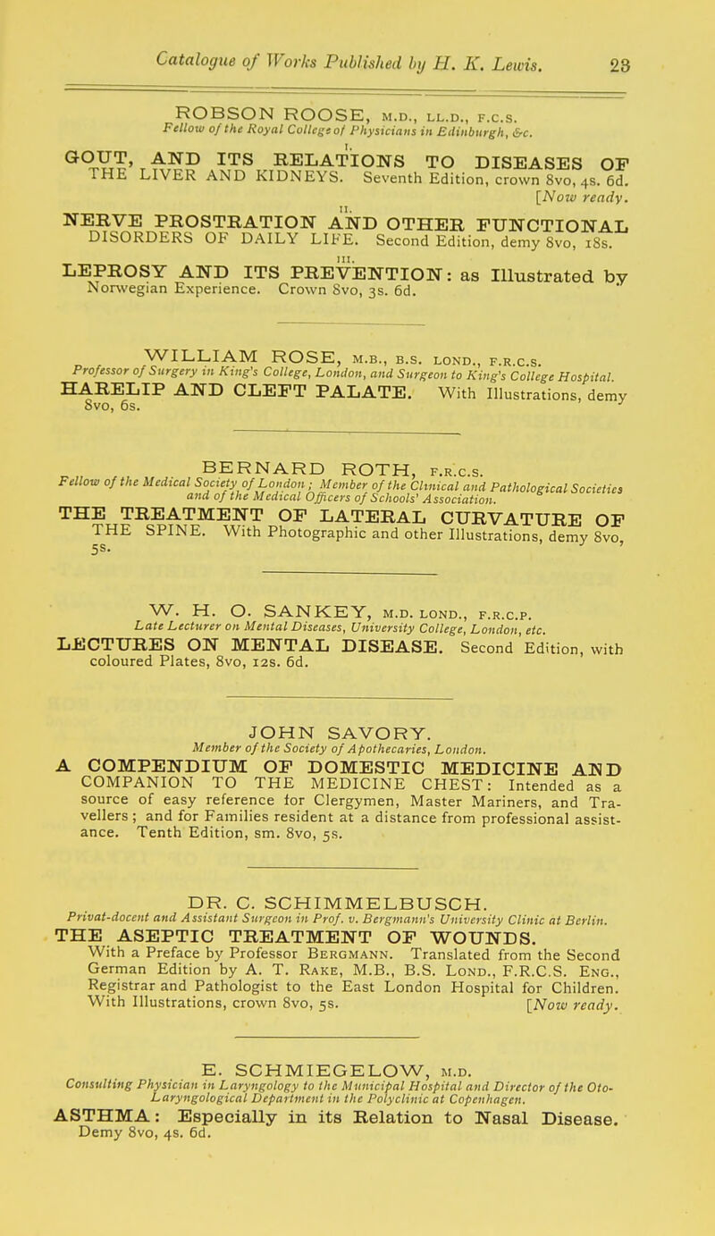 ROBSON ROOSE, m.d., ll.d., f.c.s. Fellow of the Royal College of Physicians in Edinburgh, &c. GOUT, AND ITS RELATIONS TO DISEASES OP THE LIVER AND KIDNEYS. Seventh Edition, crown 8vo, 4s. 6d, [Now ready. NERVE PROSTRATION AND OTHER FUNCTIONAL DISORDERS OF DAILY LIFE. Second Edition, demy 8vo, iSs. LEPROSY AND ITS PREVENTION: as Illustrated by Norwegian Experience. Crown Svo, 3s. 6d. WILLIAM ROSE, m.b., b.s. lond., f.r.c.s. Professor of Surgery in King's College, Lomlon, and Surgeon to King's College Hospital HARELIP AND CLEFT PALATE. With Illustrations, demy Svo, 6s. ^„ , BERNARD ROTH, f.r.c.s. Fellow of the Medical Society of London ; Member of the Clinical and Pathological Societies and of the Medical Officers of Schools' Association. THE TREATMENT OF LATERAL CURVATURE OF THE SPINE. With Photographic and other Illustrations, demy Svo, W. H. O. SANKEY, m.d. lond., f.r.c.p. Late Lecturer on Mental Diseases, University College, London, etc. LECTURES ON MENTAL DISEASE. Second'Edition, with coloured Plates, Svo, 12s. 6d. JOHN SAVORY. Member of the Society of Apothecaries, London. A COMPENDIUM OF DOMESTIC MEDICINE AND COMPANION TO THE MEDICINE CHEST: Intended as a source of easy reference tor Clergymen, Master Mariners, and Tra- vellers ; and for Families resident at a distance from professional assist- ance. Tenth Edition, sm. Svo, 5s. DR. C. SCHIMMELBUSCH. Privat-doccnt and Assistant Surgeon in Prof. v. Bergmann's University Clinic at Berlin. THE ASEPTIC TREATMENT OF WOUNDS. With a Preface by Professor Bergmann. Translated from the Second German Edition by A. T. Rake, M.B., B.S. Lond., F.R.C.S. Eng., Registrar and Pathologist to the East London Hospital for Children. With Illustrations, crown Svo, 5s. \_Now ready. E. SCHMIEGELOW, m.d. Consulting Physician in Laryngology to the Municipal Hospital and Director of the Oto- Laryngological Department in the Polyclinic at Copenhagen. ASTHMA: Especially in its Relation to Nasal Disease. Demy Svo, 4s. 6d.