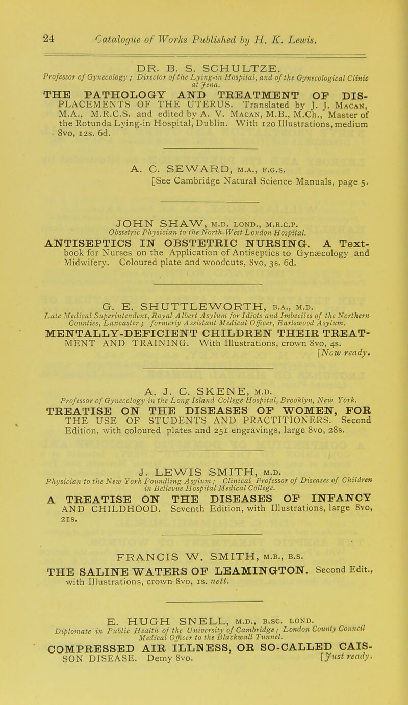 DR. B. S. SCHULTZE. Professor of Gynecology; Director of the Lying-in Hospital, and of the Gynecological Clinie at Jena. THE PATHOLOGY AND TREATMENT OP DIS- PLACEMENTS OF THE UTERUS. Translated by J. J. Macan, M.A., M.R.C.S. and edited by A. V. Macan, M.B., M.Ch., Master of the Rotunda Lying-in Hospital, Dublin. With 120 Illustrations, medium • 8vo, I2S. 6d. A. C. SEWARD, M.A., F.G.s. [See Cambridge Natural Science Manuals, page 5, JOHN SHAW, M.D. LOND., M.R.C.P. Obstetric Physician to the North-West London Hospital. ANTISEPTICS IN OBSTETRIC NURSING. A Text- book for Nurses on the Application of Antiseptics to Gynaecology and Midwifery. Coloured plate and woodcuts, Svo, 3s. 6d. G. E. SHUTTLEWORTH, b.a., m.d. Late Medical Snperintcndcnt, Royal Albert Asylum for Idiots and Imbeciles of the Northern Counties, Lancaster ; formerly Assistant Medical Officer, Earlswood Asylum. MENTALLY-DEFICIENT CHILDREN THEIR TREAT- MENT AND TRAINING. With Illustrations, crown Svo, 4s. [Now ready. A. J. G. SKENE, M.D. Professor of Gynecology in the Long Island College Hospital, Brooklyn, New York. TREATISE ON THE DISEASES OF WOMEN, FOR THE USE OF STUDENTS AND PRACTITIONERS. Second Edition, with coloured plates and 251 engravings, large Svo, 2Ss. J. LEWIS SMITH, M.D. Physician to the New York Foundling Asylum; Clinical Professor of Diseases of CInldren in Bellevue Hospital Medical College. A TREATISE ON THE DISEASES OF INFANCY AND CHILDHOOD. Seventh Edition, with Illustrations, large Svo, 21S. FRANCIS W. SMITH, m.b., b.s. THE SALINE WATERS OF LEAMINGTON. Second Edit., with Illustrations, crown Svo, is. nett. E. HUGH SNELL, m.d., b.sc. lond. Diplomate in Public Health of the University of Cambridge ; London County CoiincU Medical Officer to the Blackwall Tunnel. COMPRESSED AIR ILLNESS, OR SO-CALLED CAIS- SON DISEASE. Demy Svo. [ytist ready.