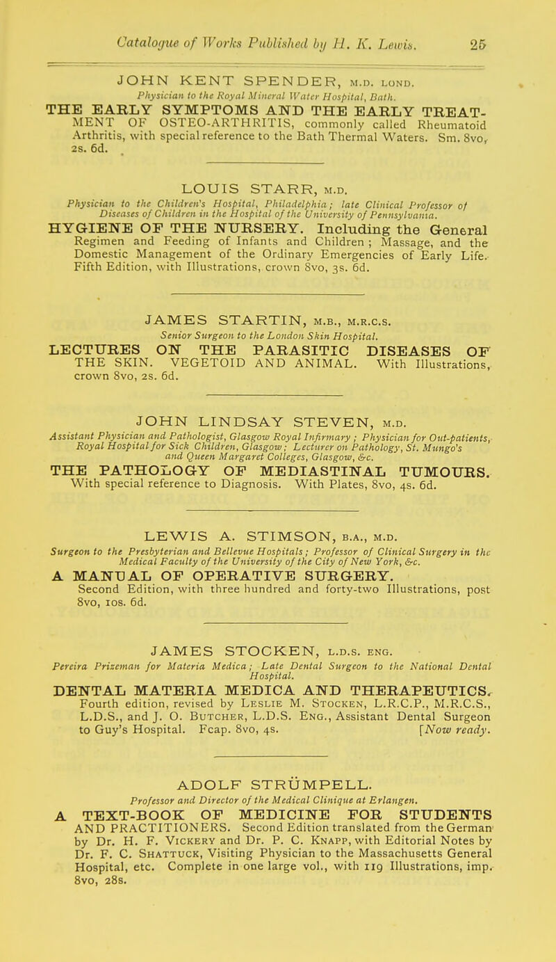 JOHN KENT SPENDER, m.d. lond. Physician to the Royal Mineral Water Hospital, Bath. THE EARLY SYMPTOMS AND THE EARLY TREAT- MENT OF OSTEO-ARTHRITIS, commonly called Rheumatoid Arthritis, with special reference to the Bath Thermal Waters. Sm. 8vo, 28. 6d. LOUIS STARR, m.d. Physician to the Children's Hospital, Philadelphia; late Clinical Professor of Diseases of Children in the Hospital of the University of Pennsylvama. HYGIENE OP THE NURSERY. Including the General Regimen and Feeding of Infants and Children ; Massage, and the Domestic Management of the Ordinary Emergencies of Early Life. Fifth Edition, with Illustrations, crown Svo, 3s. 6d. JAMES STARTIN, m.b., m.r.c.s. Senior Surgeon to the London Skin Hospital. LECTURES ON THE PARASITIC DISEASES OP THE SKIN. VEGETOID AND ANIMAL. With Illustrations, crown Svo, 2S. 6d. JOHN LINDSAY STEVEN, m.d. Assistant Physician and Pathologist, Glasgow Royal Infirmary ; Physician for Out-patients,- Royal Hospital for Sick Children, Glasgow; Lecturer on Pathology, St. Mungo's and Queen Margaret Colleges, Glasgow, &c. THE PATHOLOGY OP MEDIASTINAL TUMOURS. With special reference to Diagnosis. With Plates, Svo, 4s. 6d. LEWIS A. STIMSON, b.a., m.d. Surgeon to the Presbyterian and Bellevue Hospitals; Professor of Clinical Surgery in the Medical Faculty of the University of the City of New York, Src. A MANUAL OP OPERATIVE SURGERY. Second Edition, with three hundred and forty-two Illustrations, post Svo, los. 6d. JAMES STOCKEN, l.d.s. eng. Ptreira, Prizeman for Materia, Medica; Late Dental Surgeon to the National Dental Hospital. DENTAL MATERIA MEDICA AND THERAPEUTICS. Fourth edition, revised by Leslie M. Stocken, L.R.C.P., M.R.C.S., L.D.S., and J. O. Butcher, L.D.S. Eng., Assistant Dental Surgeon to Guy's Hospital. Fcap. Svo, 4s. [Now ready. ADOLF STRUMPELL. Professor and Director of the Medical Clinique at Erlangen. A TEXT-BOOK OP MEDICINE POR STUDENTS AND PRACTITIONERS. Second Edition translated from the German' by Dr. H. F. Vickery and Dr. P. C. Knapp, with Editorial Notes by Dr. F. C. Shattuck, Visiting Physician to the Massachusetts General Hospital, etc. Complete in one large vol., with iig Illustrations, imp, Svo, 28s.
