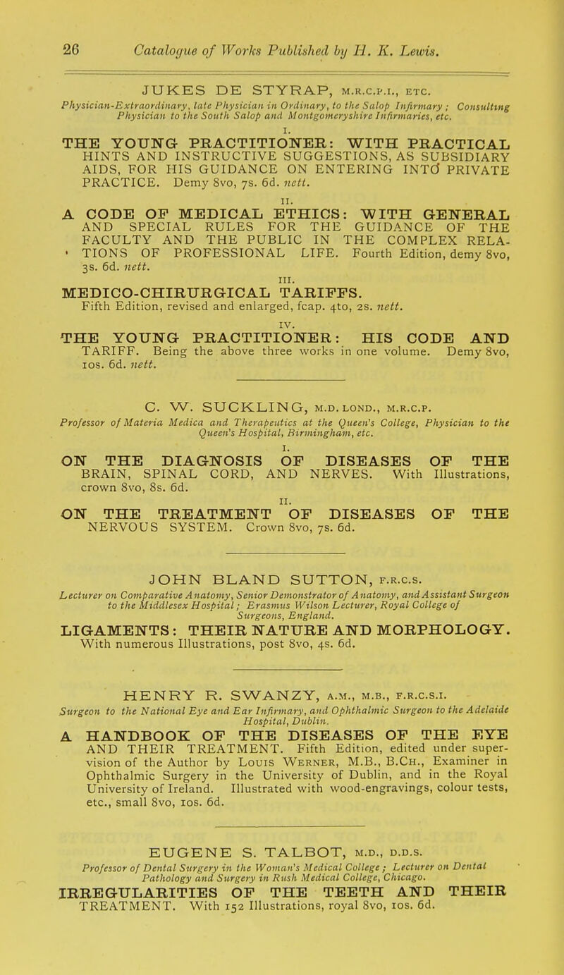 JUKES DE STYRAP, m.r.c.p.i., etc. Physician-Extraordinary, late Physician in Ordinary, to the Salop Infirmary ; Consulting Physician to the South Salop and Montgomeryshire Infirmaries, etc. I. THE YOUNG PRACTITIONER: WITH PRACTICAL HINTS AND INSTRUCTIVE SUGGESTIONS, AS SUBSIDIARY AIDS, FOR HIS GUIDANCE ON ENTERING INTCJ PRIVATE PRACTICE. Demy 8vo, 7s. 6d. nett. u. A CODE OP MEDICAL ETHICS: WITH GENERAL AND SPECIAL RULES FOR THE GUIDANCE OF THE FACULTY AND THE PUBLIC IN THE COMPLEX RELA- • TIONS OF PROFESSIONAL LIFE. Fourth Edition, demy 8vo, 3s. 6d. nett. HI. MEDICO-CHIRURGICAL TARIFFS. Fifth Edition, revised and enlarged, fcap. 4to, 2S. nett. IV. THE YOUNG PRACTITIONER: HIS CODE AND TARIFF. Being the above three works in one volume. Demy 8vo, los. 6d. nett. C. W. SUCKLING, M.D. LOND., m.r.c.p. Professor of Materia Medica and Therapeutics at the Queen's College, Physician to the Queen's Hospital, Birmingham, etc. I. ON THE DIAGNOSIS OF DISEASES OF THE BRAIN, SPINAL CORD, AND NERVES. With Illustrations, crown Svo, 8s. 6d. II. ON THE TREATMENT OF DISEASES OF THE NERVOUS SYSTEM. Crown Svo, 7s. 6d. JOHN BLAND SUTTON, f.r.c.s. Lecturer on Comparative Anatomy, Senior Demonstrator of Anatomy, and Assistant Surgeon to the Middlesex Hospital; Erasmus Wilson Lecturer, Royal College of Surgeons, England. LIGAMENTS : THEIR NATURE AND MORPHOLOGY. With numerous Illustrations, post Svo, 4s. 6d. HENRY R. SWANZY, a.m., m.b., f.r.c.s.i. Surgeon to the National Eye and Ear Infirmary, and Ophthalmic Surgeon to the Adelaide Hospital, Dublin. A HANDBOOK OF THE DISEASES OF THE EYE AND THEIR TREATMENT. Fifth Edition, edited under super- vision of the Author by Louis Werner, M.B., B.Ch., Examiner in Ophthalmic Surgery in the University of Dublin, and in the Royal University of Ireland. Illustrated with wood-engravings, colour tests, etc., small Svo, los. 6d. EUGENE S. TALBOT, m.d., d.d.s. Professor of Dental Surgery in the Woman's Medical College ; Lecturer on Dental Pathology and Surgery in Rush Medical College, Chicago. IRREGULARITIES OF THE TEETH AND THEIR TREATMENT. With 152 Illustrations, royal Svo, los. 6d.