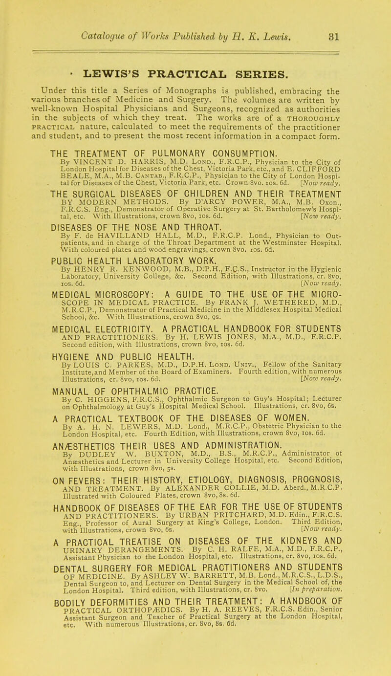 • LEWIS'S PRACTICAL SERIES. Under this title a Series of Monographs is published, embracing the various branches of Medicine and Surgery. The volumes are written by well-known Hospital Physicians and Surgeons, recognized as authorities in the subjects of which they treat. The works are of a thoroughly PRACTICAL nature, calculated to meet the requirements of the practitioner and student, and to present the most recent information in a compact form. THE TREATMENT OF PULMONARY CONSUMPTION. By VIiNCENT D. HARRIS, M.D. Lond., F.R.C.P., Physician to the City of London Hospital for Diseases of the Chest, Victoria Park, etc., and E. CLIFFORD BEALE, M.A., M.B. Cantab., F.R.C.P., Physician to the City of London Hospi- tal for Diseases of the Chest, Victoria Park, etc. Crown 8vo. los. 6d. \_Now ready. THE SURGICAL DISEASES OF CHILDREN AND THEIR TREATMENT BY MODERN METHODS. By D'ARCY POWER, M.A., M.B. O.xcn., F.R.C.S. Eng., Demonstrator of Operative Surgery at St. Bartholomew's Hospi- tal, etc. With Illustrations, crown 8vo, los. 6d. [Now ready. DISEASES OF THE NOSE AND THROAT. By F. de HAVILLAND HALL, M.D., F.R.C.P, Lond., Physician to Out- patients, and in charge of the Throat Department at the Westminster Hospital. With coloured plates and wood engravings, crown 8vo. los. 6d. PUBLIC HEALTH LABORATORY WORK. By HENRY R. KENWOOD, M.B., D.P.H., F.C-S., Instructor in the Hygienic Laboratory, University College, &c. Second Edition, with Illustrations, cr. 8vo, ICS. 6d. [Now ready. MEDICAL MICROSCOPY: A GUIDE TO THE USE OF THE MICRO- SCOPE IN MEDICAL PRACTICE. By FRANK J. WETHERED, M.D., M.R.C.P., Demonstrator of Practical Medicine in the Middlesex Hospital Medical School, &c. With Illustrations, crown 8vo, gs. MEDICAL ELECTRICITY. A PRACTICAL HANDBOOK FOR STUDENTS AND PRACTITIONERS. By H. LEWIS JONES, M.A., M.D., F.R.C.P. Second edition, with Illustrations, crown 8vo, los. 6d. HYGIENE AND PUBLIC HEALTH. By LOUIS C. PARKES, M.D., D.P.H. Lond. Univ., Fellow of the Sanitary Institute,and Member of the Board of Examiners. Fourth edition, with numerous Illustrations, cr. 8vo, ids. 6d. [Now ready. MANUAL OF OPHTHALMIC PRACTICE. By C. HIGGENS, F.R.C.S., Ophthalmic Surgeon to Guy's Hospital; Lecturer on Ophthalmology at Guy's Hospital Medical School. Illustrations, cr. 8vo, 6s. A PRACTICAL TEXTBOOK OF THE DISEASES OF WOMEN. By A. H. N. LEWERS, M.D. Lond., M.R.C.P., Obstetric Physician to the London Hospital, etc. Fourth Edition, with Illustrations, crown 8vo, los. 6d. AN/ESTHETICS THEIR USES AND ADMINISTRATION. By DUDLEY W. BUXTON, M.D., B.S., M.R.C.P., Administrator of Anesthetics and Lecturer in University College Hospital, etc. Second Edition, with Illustrations, crown 8vo, 5s. ON FEVERS: THEIR HISTORY, ETIOLOGY, DIAGNOSIS, PROGNOSIS, AND TREATMENT. By ALEXANDER COLLIE, M.D. Aberd., M.R.C.P. Illustrated with Coloured Plates, crown 8vo,8s. 6d. HANDBOOK OF DISEASES OF THE EAR FOR THE USE OF STUDENTS AND PRACTITIONERS. By URBAN PRITCHARD, M.D. Edin., F.R.C.S. Eng., Professor of Aural Surgery at King's College, London. Third Edition, with Illustrations, crown 8vo, 6s. [Now ready. A PRACTICAL TREATISE ON DISEASES OF THE KIDNEYS AND URINARY DERANGEMENTS. By C. H. RALFE, M.A., M.D., F.R.C.P., Assistant Physician to the London Hospital, etc. Illustrations, cr. 8vo, los. 6d. DENTAL SURGERY FOR MEDICAL PRACTITIONERS AND STUDENTS OF MEDICINE. By ASHLEY W. BARRETT, M.B. Lond., M.R.C.S., L.D.S., Dental Surgeon to, aiid Lecturer on Dental Surgery in the Medical School of, the London Hospital. Third edition, with Illustrations, cr. 8vo. [Jn preparation. BODILY DEFORMITIES AND THEIR TREATMENT: A HANDBOOK OF PRACTICAL ORTHOPAEDICS. By H. A. REEVES, F.R.C.S. Edin., Senior Assistant Surgeon and Teacher of Practical Surgery at the London Hospital, etc. With numerous Illustrations, cr. 8vo, 8s. 6d.