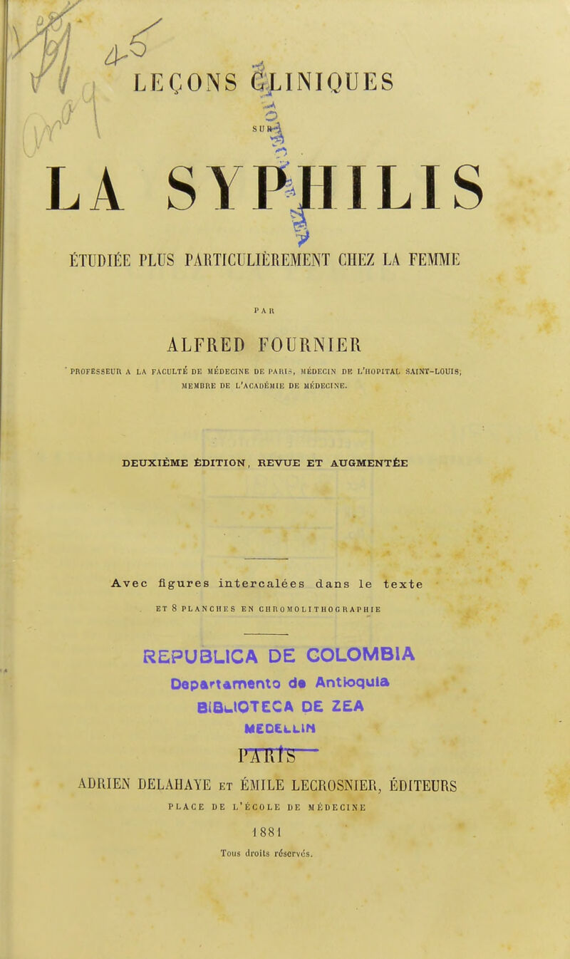 ÉTUDIÉE PLUS PARTICULIÈREMENT CHEZ LA FEMME PAR ALFRED FOURNIER ' PROFESSEUn A LA FACULTÉ DE MÉDECINE DE PAllIS, MÉDECIN DE L'ilOPITAL SAINT-LOUIS, MEMBRE DE L'ACADÉMIE DE MÉDECINE. DEUXIÈME ÉDITION, REVUE ET AUGMENTÉE Avec figures intercalées dans le texte ET 8 PLANCHES EN GUnOMOLITIlOGRAPHIE REPU3LICA DE GOLOMBIA DepartAmento d« Antioqula BiQulOTECA OC ZEA MEO£à.LlN PARfS ■ ADRIEN DELAHAYE et EMILE LECROSNIER, ÉDITEURS PLACE DE l'École de médecine 1881 Tous droits réservés.