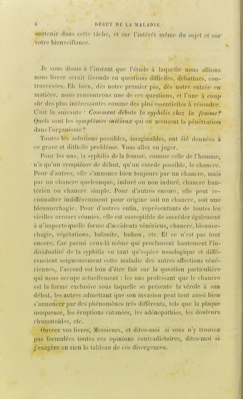 ^> DÉIJUT DK LA MALADIE. soutenir dans celle làclic, et sur rintcrôl môme du sujet et sur votre bienveillance. Je vous disais à l'instant que l'étude à laquelle nous allions nous livrer serait iccondc en questions difficiles, débattues, con- troversées. Eh bien, dès notre premier pas, dès notre entrée en matière, nous rencontrons une de ces questions, et l'une à coup sûr des plus intéressantes comme des plus essentielles à résoudre. C'est la suivante : Comment débute la syphilis chez la femme? Quels sont les symptômes initiaux qui en accusent la pénétration dans l'organisme? Toutes les solutions possibles, imaginables, ont été données h ce grave et difficile problème. Vous allez en juger. Pour les uns, la syphilis delà femme, comme celle de l'homme, n'a qu'un symplôme de début, qu'un exorde possible, le chancre. Pour d'autres, elle s'annonce bien toujours par un chancre, mais par un chancre quelconque, induré ou non induré, clianci'e hun- térien ou chancre simple. Pour d'autres encore, elle peut re- connaître indifféremment pour origine soit un chancre, soit une* blennorrhagie. Pour d'autres enfin, représentants de toutes les vieilles erreurs réunies, elle est susceptible de succéder également à n'importe quelle forme d'accidents vénériens, chancre, blennor- rbagie, végétations, balanite, bubon, etc. Et ce n'est pas tout encore. Car parmi ceux-là même qui proclament hautement l'in- dividualité de la syphilis en tant qu'espèce nosologique et diffé- rencient soigneusement cette maladie des autres affections véné- riennes, l'accord est loin d'être fait sur la question particulière qui nous occupe actuellement : les uns professant que le chancre est la forme exclusive sous laquelle se présente la vérole à son début, les autres admettant que son invasion peut tout aussi bien- s'annoncer par des phénomènes très différents, tels que la plaque muqueuse, les éruptions cutanées, les adénopathies, les douleurs rhumatoïdcs, etc. Ouvrez vos livres, Messieurs, et dites-moi si vous n'y trouvez- pas formulées toutes ces opinions contradictoires, dites-moi st j'exagère en rien le tableau de ces divergences.