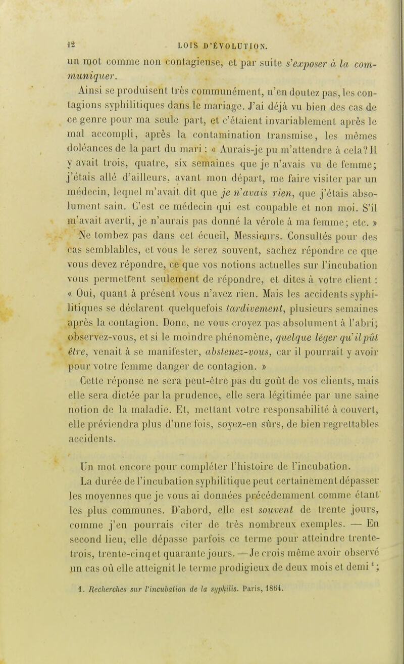 un mot comme non contagieuse, el i)ar suile s'exposer à la com- muniquer. Ainsi se produisent li és communément, n'en doutez pas, les con- tagions sypiiilitiques dans le mariage. J'ai déjà vu bien des cas de ce genre pour ma seule part, et c'étaient invariablement après le mal accompli, après la contamination transmise, les mômes doléances de la part du mari : « Aurais-je pu m'attendre à cela? Il y avait trois, quatre, six semaines que je n'avais vu de femme; j'étais allé d'ailleurs, avant mon départ, me faire visiter par un médecin, lequel m'avait dit que je n'avais rien, que j'étais abso- lument sain. C'est ce médecin qui est coupable et non moi. S'il m'avait averti, je n'aurais pas donné la vérole à ma femme; etc. » Ne tombez pas dans cet écueil, Messie^irs. Consultés pour des cas semblables, et vous le serez souvent, sachez répondre ce que vous devez répondre, ce que vos notions actuelles sur l'incubation vous permettent seulement de répondre, et dites à votre client : « Oui, quant à présent vous n'avez rien. Mais les accidents syphi- litiques se déclarent quelquefois tardivement, plusieurs semaines après la contagion. Donc, ne vous croyez pas absolument à l'abri; observez-vous, et si le moindre phénomène, quelque léger qu'Uput être, venait à se manifester, abstenez-vous, car il pourrait y avoir pour votre femme danger de contagion. » Cette réponse ne sera peut-être pas du goût de vos clients, mais elle sera dictée par la prudence, elle sera légitimée par une saine notion de la maladie. Et, mettant votre responsabilité à couvert, elle préviendra plus d'une fois, soyez-en sûrs, de bien regrettables accidents. Un mot encore pour compléter l'histoire de l'incubation. La durée de l'incubation syphilitique peut certainement dépasser les moyennes que je vous ai données précédemment comme étant.' les plus communes. D'abord, elle est souvent de trente jours, comme j'en pourrais citer do très nombreux exemples. — En second lieu, elle dépasse parfois ce terme pour atteindre trente- trois, trente-cinq et quarante jours. —Je crois même avoir observé un cas où elle atteignit le terme prodigieux de deux mois et demi ' ; l. Recherches sur Vincubalion de la syphilis. Paris, 1864.