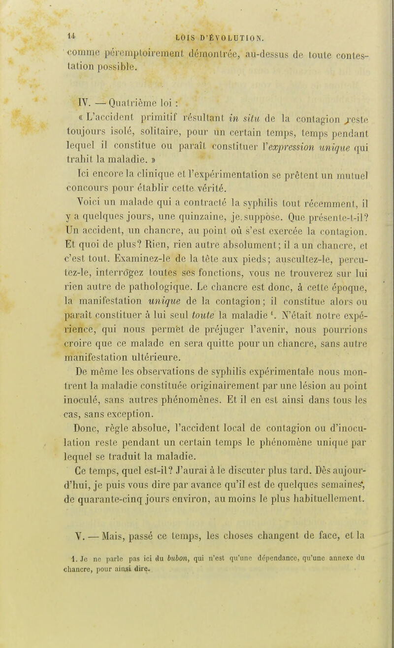 comme péromploii-cment démontrée, au-dessus de toute contes- tation possible. IV. — Quatrième loi : « L'accident primitif résultant in situ de la contagion /este toujours isolé, solitaire, pour un certain temps, temps pendant lequel il constitue ou paraît constituer Vexpression unique qui trahit la maladie. » Ici encore la clinique et l'expérimentation se prêtent un mutuel concours pour établir cette vérité. Voici un malade qui a contracté la syphilis tout récemment, il y a quelques jours, une quinzaine, je. suppose. Que présente-t-il? Un accident, un chancre, au point où s'est exercée la contagion. Et quoi de plus? Rien, rien autre absolument; il a un chancre, et c'est tout. Examinez-le de la tète aux pieds; auscultez-le, percu- tez-le, interrogez toutes ses fonctions, vous ne trouverez sur lui rien autre de pathologique. Le chancre est donc, à cette époque, la manifestation unique de la contagion; il constitue alors ou paraît constituer à lui seul toute la maladie N'était notre expé- rience, qui nous permët de préjuger l'avenir, nous pourrions croire que ce malade en sera quitte pour un chancre, sans autre manifestation ultérieure. De même les observations de syphilis expérimentale nous mon- trent la maladie constituée originairement par une lésion au point inoculé, sans autres phénomènes. Et il en est ainsi dans tous les cas, sans exception. Donc, règle absolue, l'accident local de conlagion ou d'inocu- lation reste pendant un certain temps le phénomène unique par lequel se traduit la maladie. Ce temps, quel est-il? J'aurai à le discuter plus tard. Dès aujour- d'hui, je puis vous dire par avance qu'il est de quelques semaineg*, de quarante-cinq jours environ, au moins le plus habituellement. V. — Mais, passé ce temps, les choses changent de face, et la 1. Je ne parle pas ici du bubon, qui n'est qu'une dépendance, qu'une annexe du chancre, pour ain^i dire.