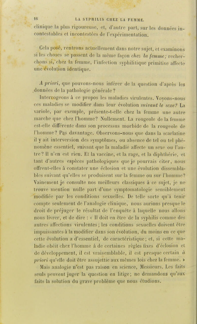 clinique la plus rigoureuse, ol, d'autre part, sur les données in- contestables et incontestées de l'expérimentation. Cela posé, rentrons actuellement dans notre sujet, et examinons si les choses se passent de la même façon chez la femme; recher- chons si,^chez la femme, l'infection syphilitique primitive affecte une évolution identique. A priori, que pouvons-nous inférer de la question d'après les .données de la pathologie générale ? Interrogeons à ce propos les maladies virulentes. Voyons-nous ces maladies se modifier dans leur évolution siiivant le sexe? La variole, par exemple, présente-t-elle chez la femme une autre marche que chez l'homme? Nullement. La rougeole de la femme est-elle différente dans son processus morbide de la rougeole de l'homme? P^s davantage. Observons-nous que dans la scarlatine il y ait interversion des symptômes, ou absence de tel ou tel phé- nomène essentiel, suivant que la maladie affecte un sexe ou l'au- tre? Il n'en est rien. Et la vaccine, et la rage, et la diphthérie, et tant d'autres espèces pathologiques que je pourrais citer, nous offrent-elles à constater une éclosion et une évolution dissembla- bles suivant qu'elles se produisent sur la femme ou sur l'homme? Vainement je consulte nos meilleurs classiques à ce sujet, je ne trouve mention nulle part d'une symptomatologie sensiblement modifiée par les conditions sexuelles. De telle sorte qu'à tenir compte seulement de Fanalogie clinique, nous aurions presque le droit de préjuger le résultat de l'enquête à laquelle nous allons nous livrer, et de dire : « 11 doit en être de la syphilis comme des autres affections virulentes; les conditions sexuelles doivent être impuissantes à la modifier dans son évolution, du moins en ce que cette évolution a d'essentiel, de caractéristique ; et, si cette ma- ladie obéit chez l'homme à de certaines règles fixes d'éclosion et de développement, il est vraisemblable, il est presque certain à priori qu'elle doit être assujettie aux mêmes lois chez la femme. > Mais analogie n'est pas raison en science, Messieurs. Les faits seuls peuvent juger la question en litige; ne demandons qu'aux faits la solution du grave problème que nous étudions.