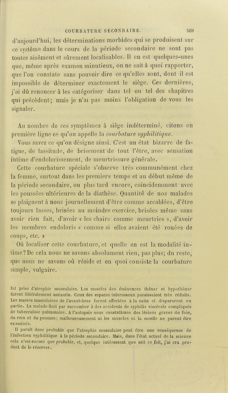 d'aujourd'hui, les déterminations morbides qui se produisent sur ce système dans le cours de la période secondaire ne sont pas toutes aisément et sûrement localisables. Il en est quelques-unes que, même après examen minutieux, on ne sait à quoi rapporter, que l'on constate sans pouvoir dire ce qu'elles sont, dont il est impossible de déterminer exactement le siège. Ces dernières, j'ai dû renoncer à les catégoriser dans tel ou tel des chapitres qui précèdent; mais je n'ai pas moins l'obligation de vous les signaler. Au nombre de ces symptômes à siège indéterminé, citons en première ligne ce qu'on appelle la courbature syphililique. Vous savez ce qu'on désigne ainsi. C'est un état bizarre de fa- tigue, de lassitude, de brisement de tout l'être, avec sensation intime d'endolorissement, de meurtrissure générale. Cette courbature spéciale s'observe très communément chez la femme, surtout dans les premiers temps et au début même de la période secondaire, ou plus tard encore, coïncidemment avec les poussées ultérieures de la diathèse. Quantité de nos malades se plaignent à nous journellement d'être comme accablées, d'être toujours lasses, brisées au moindre exercice, brisées même sans avoir rien fait, d'avoir « les chairs comme meurtries », d'avoir les membres endoloris « comme si elles avaient été rouées de coups, etc. » Où localiser celte courbature, et quelle en est la modalité in- time? De cela nous ne savons absolument rien, pas plus; du reste, que nous ne savons où réside et en quoi consiste la courbature simple, vulgaire. fut prise d'atrophie musculaire. Les muscles des éniinences thénar et liypothénar furent littéralement anéantis. Ceux des espaces interosseux paraissaient très réduits. Les masses musculaires de ravant-bras furent affectées à la suite et disparurent en partie. La malade finit par succomber à des accidents de syphilis viscérale compliqués de tuberculose pulmonaire. A Fautopsie nous constatâmes des lésions graves du foie, du rein et du poumon; malheureusement ni les muscles ni la moelle ne purent être examinés. 11 parait donc probable que Tatrophie musculaire peut être une conséquence de l'infection syphilitique à la période secondaire. Mais, dans l'état actuel delà science cela n'est encore (\\xc probable, et, quelque intéressant que soit ce fait, j'ai cru pru- dent de le réserver.