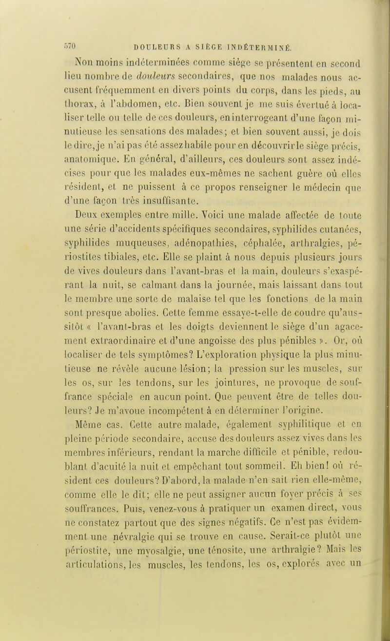 •'i'O DOULEURS A SlfiGE INDÉTERMINÉ. Non moins indéterminées comme siè^e se présentent en second lieu nombre de (/oH/eurs secondaires, que nos malades nous ac- cusent fréquemment en divers points du corps, dans les pieds, au thorax, à l'abdomen, etc. Bien souvent je me suis évertué à loca- liser telle ou telle de ces douleurs, eninterrogeant d'une façon mi- nutieuse les sensations des malades; et bien souvent aussi, je dois le dire, je n'ai pas été assezliabile pour en découvrirle siège précis, anatomique. En général, d'ailleurs, ces douleurs sont assez indé- cises pour que les malades eux-mêmes ne sachent guère où elles résident, et ne puissent à ce propos renseigner le médecin que d'une façon très insuffisante. Deux exemples entre mille. Voici une malade affectée de toute une série d'accidents spécifiques secondaires, syphilides cutanées, syphilides muqueuses, adénopathies, céphalée, arthralgies, pé- riostites tibiales, etc. Elle se plaint à nous depuis plusieurs jours de vives douleurs dans l'avant-bras et la main, douleurs s'exaspé- rant la nuit, se calmant dans la journée, mais laissant dans tout le membre une sorte de malaise tel que les fonctions de la main sont presque abolies. Cette femme essaye-t-elle de coudre qu'aus- sitôt « l'avant-bras et les doigts deviennent le siège d'un agace- ment extraordinaire et d'une angoisse des plus pénibles )•>. Or, où localiser de tels symptômes? L'exploration physique la plus minu- tieuse ne révèle aucune lésion; la pression sur les muscles, sur les os, sur les tendons, sur les jointures, ne provoque de souf- france spéciale en aucun point. Que peuvent être de telles dou- leurs? Je m'avoue incompétent à en déterminer l'origine. Même cas. Cette autre malade, également syphilitique et en pleine période secondaire, accuse des douleurs assez vives dans les membres inférieurs, rendant la marche difficile et pénible, redou- blant d'acuité la nuit et empêchant tout sommeil. Eh bien! où ré- sident ces douleurs? D'abord, la malade n'en sait rien elle-même, comme elle ledit; elle ne peut assigner aucun foyer précis à ses souffrances. Puis, venez-vous à pratiquer un examen direct, vous ne constatez partout que des signes négatifs. Ce n'est pas évidem- ment une névralgie qui se trouve en cause. Serait-ce plutôt une périostite, une myosalgie, une lénositc, une arthralgie? Mais les articulations, les muscles, les tendons, les os, explorés avec un