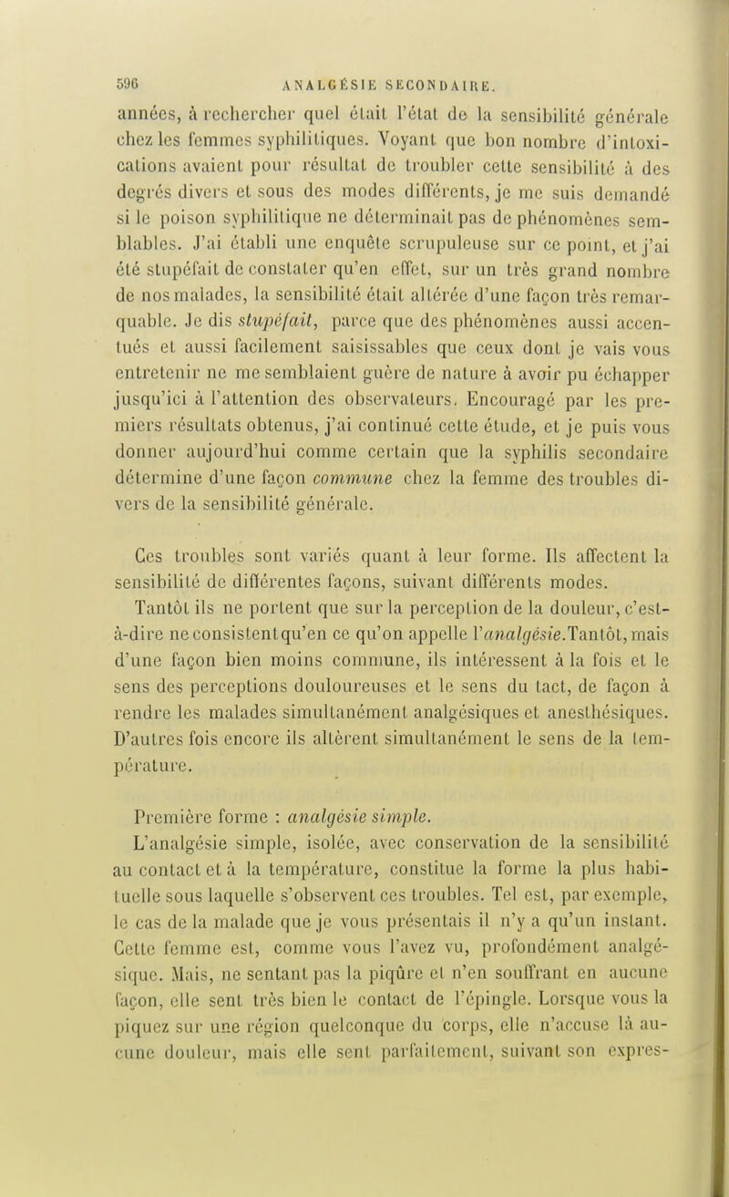 années, à rechercher quel était l'état do la sensibilité générale chez les femmes syphilitiques. Voyant que bon nombre d'intoxi- cations avaient pour résultat de troubler cette sensibilité à des degrés divers et sous des modes dilTérents, je me suis demandé si le poison syphilitique ne déterminait pas de phénomènes sem- blables. J'ai établi une enquête scrupuleuse sur ce pomt, et j'ai été stupéfait de constater qu'en effet, sur un très grand nombre de nos malades, la sensibilité était altérée d'une façon très remar- quable. Je dis stupéfait, parce que des phénomènes aussi accen- tués et aussi facilement saisissables que ceux dont je vais vous entretenir ne me semblaient guère de nature à avoir pu échapper jusqu'ici à l'attention des observateurs, Encouragé par les pre- miers résultats obtenus, j'ai continué cette étude, et je puis vous donner aujourd'hui comme certain que la syphilis secondaire détermine d'une façon commune chez la femme des troubles di- vers de la sensibilité générale. Ces troubles sont variés quant à leur forme. Ils affectent la sensibilité de différentes façons, suivant différents modes. Tantôt ils ne portent que sur la perception de la douleur, c'est- à-dire neconsistentqu'en ce qu'on appelle Ffma/f/ésie-Tantôt, mais d'une façon bien moins commune, ils intéressent à la fois et le sens des perceptions douloureuses et le sens du tact, de façon à rendre les malades simultanément analgésiques et anesthésiques. D'autres fois encore ils altèrent simultanément le sens de la tem- pérature. Première forme : analgésie simple. L'analgésie simple, isolée, avec conservation de la sensibilité au contact et à la température, constitue la forme la plus habi- tuelle sous laquelle s'observent ces troubles. Tel est, par exemple, le cas de la malade que je vous présentais il n'y a qu'un instant. Cette femme est, comme vous l'avez vu, profondément analgé- sique. Mais, ne sentant pas la piqûre et n'en souffrant en aucune façon, elle sent très bien le contact de l'épingle. Lorsque vous la piquez sur une région quelconque du corps, elle n'accuse là au- cune douleur, mais elle sent parfaitement, suivant son exprès-