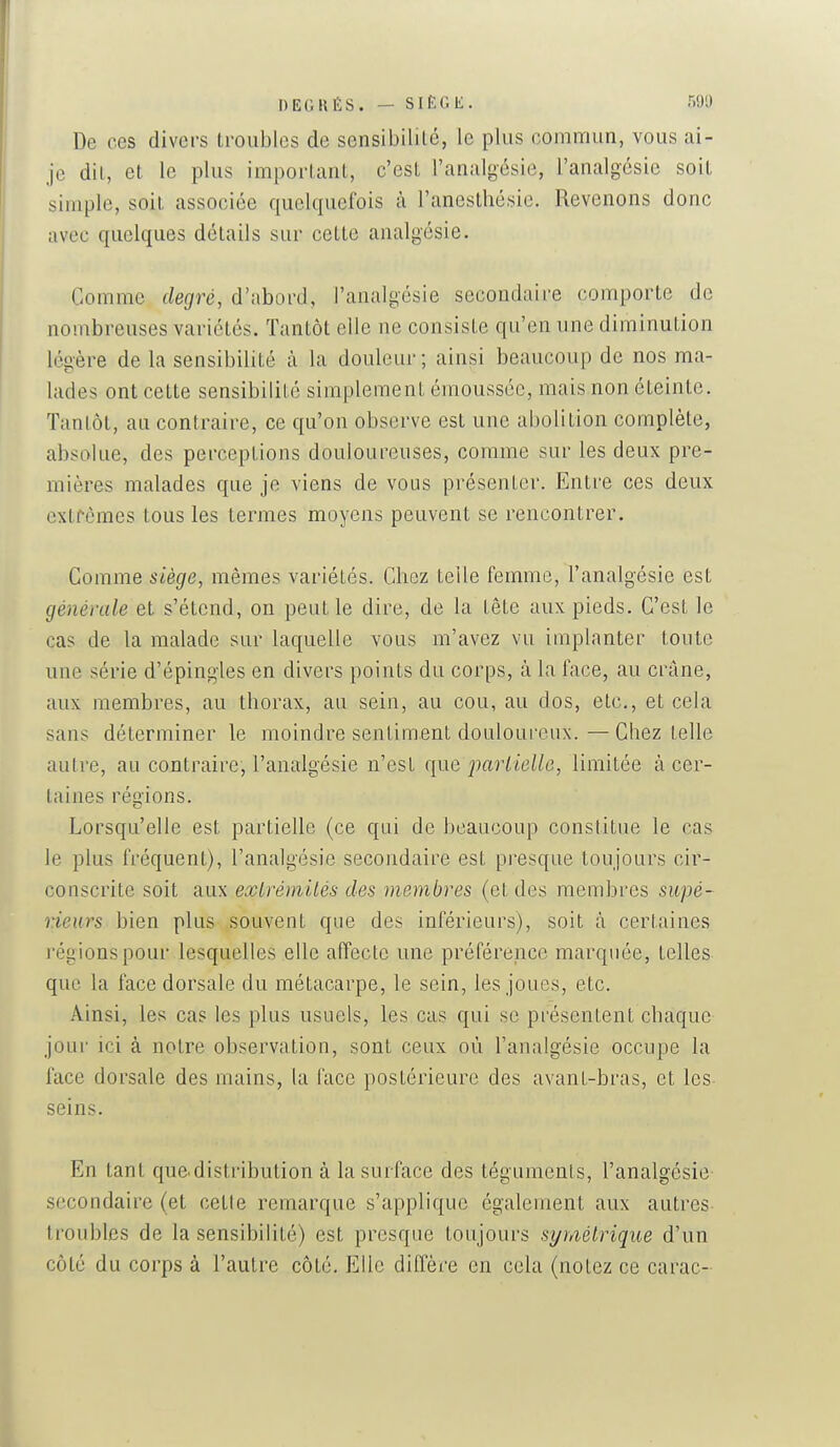 DEGRÉS. - SIÈGE. r,9l) De ces divers troubles de sensibilité, le plus commun, vous ai- je dit, et le plus important, c'est l'analgésie, l'analgésie soit simple, soit associée quelquefois à l'anesthésic. Revenons donc avec quelques détails sur cette analgésie. Comme degré, d'abord, l'analgésie secondaire comporte de nombreuses variétés. Tantôt elle ne consiste qu'en une diminution légère de la sensibilité à la douleur ; ainsi beaucoup de nos ma- lades ont cette sensibilité simplement émoussée, mais non éteinte. Tantôt, au contraire, ce qu'on observe est une abolition complète, absolue, des perceptions douloureuses, comme sur les deux pre- mières malades que je viens de vous présenter. Entre ces deux extrêmes tous les termes moyens peuvent se rencontrer. Comme siège, mêmes variétés. Chez telle femme, l'analgésie est générale et s'étend, on peut le dire, de la tête aux pieds. C'est le cas de la malade sur laquelle vous m'avez vu implanter toute une série d'épingles en divers points du corps, à la face, au crâne, aux membres, au thorax, au sein, au cou, au dos, etc., et cela sans déterminer le moindre sentiment douloureux. — Chez telle autre, au contraire, l'analgésie n'est que jiartielle, limitée à cer- taines réo-ions. Lorsqu'elle est partielle (ce qui de beaucoup constitue le cas le plus fréquent), l'analgésie secondaire est presque toujours cir- conscrite soit aux exlrémilés des membres (et des membres supé- rieurs bien plus souvent que des inférieurs), soit à certaines régions pour lesquelles elle affecte une préférence marquée, telles que la face dorsale du métacarpe, le sein, les joues, etc. Ainsi, les cas les plus usuels, les cas qui se présentent chaque jour ici à notre observation, sont ceux où l'analgésie occupe la face dorsale des mains, la face postérieure des avant-bras, et les seins. En tant que.distribution à la surface des téguments, l'analgésie- secondaire (et cette remarque s'applique également aux autres troubles de la sensibilité) est presque toujours symétrique d'un côté du corps à l'autre côté. Elle diffère en cela (notez ce carac-