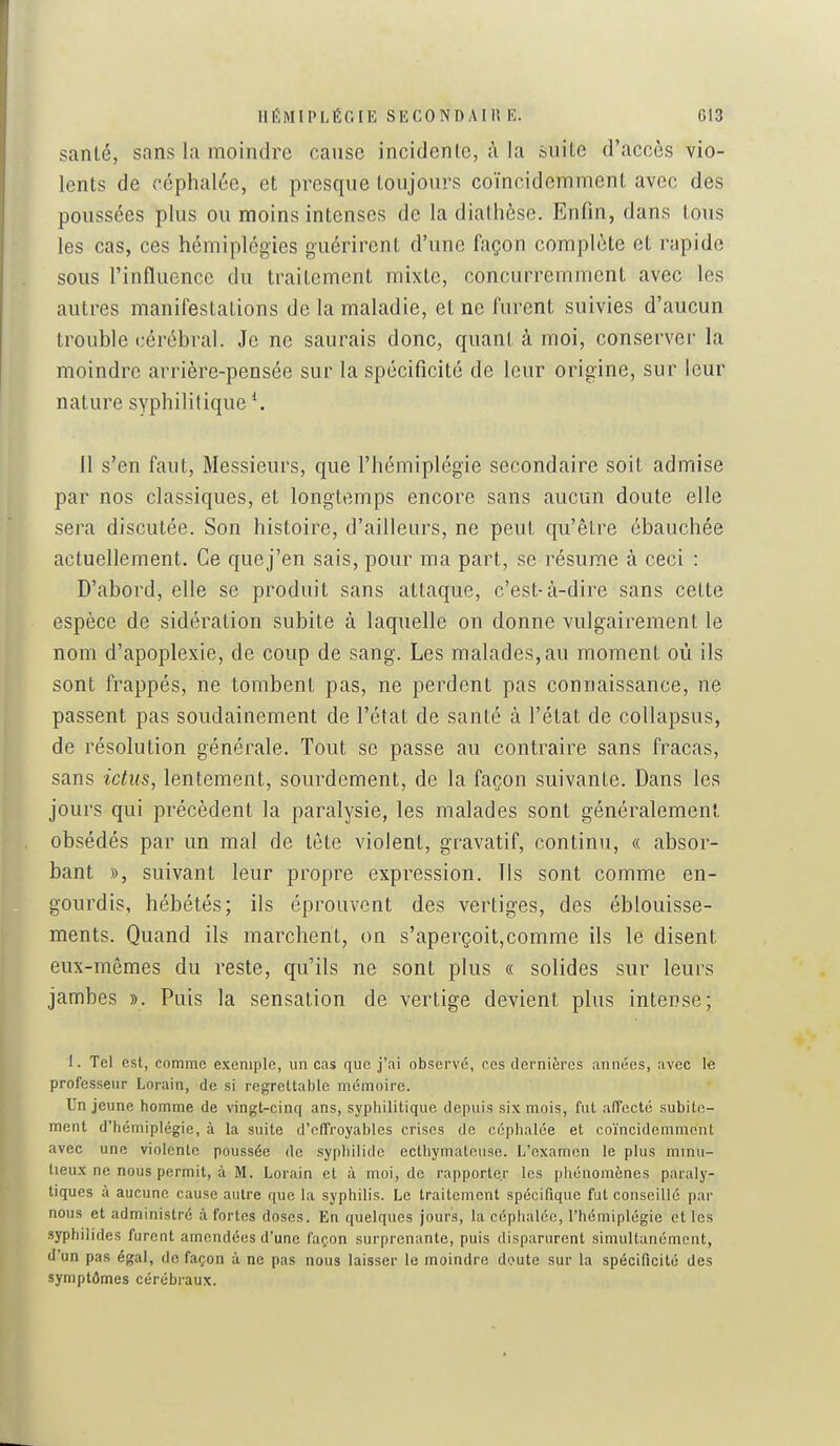 santé, sans la moindre cause incidenle, à la suite d'accès vio- lents de céphalée, et presque toujours coïncidemment avec des poussées plus ou moins intenses de la diathèse. Enfin, dans tous les cas, ces hémiplégies guérirent d'une façon complète et rapide sous l'influence du traitement mixte, concurremment avec les autres manifestations de la maladie, et ne furent suivies d'aucun trouble cérébral. Je ne saurais donc, quant à moi, conserver la moindre arrière-pensée sur la spécificité de leur origine, sur leur nature syphilitique \ 11 s'en faut, Messieurs, que l'hémiplégie secondaire soit admise par nos classiques, et longtemps encore sans aucun doute elle sera discutée. Son histoire, d'ailleurs, ne peut qu'être ébauchée actuellement. Ce quej'en sais, pour ma part, se résume à ceci : D'abord, elle se produit sans attaque, c'est-à-dire sans cette espèce de sidération subite à laquelle on donne vulgairement le nom d'apoplexie, de coup de sang. Les malades, au moment où ils sont frappés, ne tombent pas, ne perdent pas connaissance, ne passent pas soudainement de l'état de santé à l'état de collapsus, de résolution générale. Tout se passe au contraire sans fracas, sans ictus, lentement, sourdement, de la façon suivante. Dans les jours qui précèdent la paralysie, les malades sont généralement obsédés par un mal de tète violent, gravatif, continu, « absor- bant », suivant leur propre expression. Ils sont comme en- gourdis, hébétés; ils éprouvent des vertiges, des éblouisse- ments. Quand ils marchent, on s'aperçoit,comme ils le disent eux-mêmes du reste, qu'ils ne sont plus « solides sur leurs jambes ». Puis la sensation de vertige devient plus intense; 1. Tel est, comme exemple, un cas que j'ai observé, ces dernières années, avec le professeur Lorain, de si regrettable mémoire. Un jeune homme de vingt-cinq ans, syphilitique depuis six mois, fut alTccté subite- ment d'iiémiplégie, à la suite d'effroyables crises de céphalée et coïncidemment avec une violente poussée de sypliilidc ecthymateuse. L'examen le plus minu- tieux ne nous permit, à M. Lorain et à moi, de rapporter les phénomènes paraly- tiques à aucune cause autre que la syphilis. Le traitement spécifique fut conseillé par nous et administré à fortes doses. En quelques jours, la céphalée, l'hémiplégie et les syphilides furent amendées d'une façon surprenante, puis disparurent simultanément, d'un pas égal, de façon à ne pas nous laisser le moindre doute sur la spécificité des symptômes cérébraux.