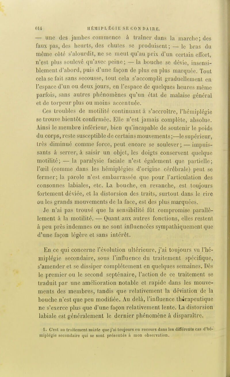 6U HÉMIPLÉGIE SE CON DAIRE. — une des jambes commence à traîner dans la marche; des faux pas, des heurts, des chutes se produisent ; — le bras du môme côté s'alourdit, ne se meut qu'au prix d'un certain effort, n'est plus soulevé qu'avec peine; — la bouche se dévie, insensi- blement d'abord, puis d'une façon de plus en plus marquée. Tout cela se fait sans secousse, tout cela s'accomplit graduellement en l'espace d'un ou deux jours, en l'espace de quelques heures môme parfois, sans autres phénomènes qu'un état de malaise général et de torpeur plus ou moins accentuée. Ces troubles de motilité continuant à s'accroître, l'hémiplégie se trouve bientôt coniirmée. Elle n'est jamais complète, absolue. Ainsi le membre inférieur, bien qu'incapable de soutenir le poids du corps, reste susceptible de certains mouvements;—le supérieur, très diminué comme force, peut encore se soulever; — impuis- sants à serrer, à saisir un objet, les doigts conservent quelque motilité; — la paralysie faciale n'est également que partielle; l'œil (comme dans les hémiplégies d'origine cérébrale) peut se fermer; la parole n'est embarrassée que pour l'articulation des consonnes labiales, etc. La bouche, en revanche, est toujours fortement déviée, et la distorsion des traits, surtout dans le rire ou les grands mouvements de la face, est des plus marquées. Je n'ai pas trouvé que la sensibilité fût compromise parallè- lement à la motilité. — Quant aux autres fonctions, elles restent à peu près indemnes ou ne sont influencées sympathiquement que d'une façon légère et sans intérêt. En ce qui concerne l'évolution ultérieure, j'ai toujours vu l'hé- miplégie secondaire, sous l'influence du traitement spécifique, s'amender et se dissiper complètement en quelques semaines. Dès le premier ou le second septénaire, l'action de ce traitement se traduit par une amélioration notable et rapide dans les mouve- ments des membres, tandis que relativement la déviation de la bouche n'est que peu modifiée. Au delà, l'influence thérapeutique ne s'exerce plus que d'une façon relativement lente. La distorsion labiale est généralement le dernier phénomène à disparaître. 1. C'est au trailemcnt Mux(c que j'ai toujours eu rocours dans les différents cas d'hé- miplégie secondaire qui se sont présentés à mon obscivalion.