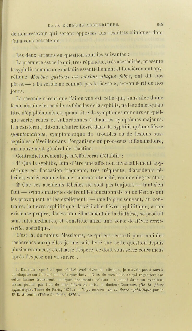 DKUX ERREURS ACCRÉDITÉES. ('.15 de non-recevoir qui seroni, opposées aux résultais cliniques donl j'ai à vous entretenir. Les deux erreurs en question sont les suivantes : Lapreniière estcelle qui, très répandue, très accréditée, présenle la syphilis connmc une maladie essentiellement et foncièrement apy- rctique. Morbiis gallims est morbus absque febre, ont dit nos pères. — « La vérole ne connaît pas la fièvre », a-t-on écrit de nos jours. La seconde erreur que j'ai en vue est celle qui, sans nier d'une façon absolue les accidents fébriles de la syphilis, ne les admet qu'au titre d'épiphénomènes, qu'au titre de symptômes mineurs en quel- que sorte, reliés et subordonnés à d'autres symptômes majeurs. 11 n'existerait, dit-on, d'autre fièvre dans la syphilis qu'une fièvre sympl07natique, symptomatique de troubles ou de lésions sus- ceptibles d'éveiller dans l'organisme un processus inflammatoire, un mouvement général de réaction. Contradictoirement, je m'efforcerai d'établir : i° Que la syphilis, loin d'être une afi'ection invariablement apy- rétique, est l'occasion fréquente, très fréquente, d'accidents fé- hriles, variés comme forme, comme intensité, comme degré, etc.; 2° Que ces accidents fébriles ne sont pas toujours — tt'nt s'en faut — symplomatiques de troubles fonctionnels ou de lésions qui les provoquent et les expliquent; — que le plus souvent, au con- traire, la fièvre syphilitique, la véritable fièvre syphilitique, a son existence propre, dérive immédiatement de la diathèse, se produit sans intermédiaires, et constitue ainsi une sorte de fièvre essen- tielle, spécifique. C'est là, du moins, Messieurs, ce qui est ressorti pour moi des recherches auxquelles je me suis livré sur cette question depuis plusieurs années; c'est là, je l'espère, ce dont vous serez convaincus après l'exposé qui va suivre '. 1. Dans un exposci tel que celui-ci, exclusivemcn clinique, je n'avais pas à ouvrir un chapitre sur l'historique de la question. — Ceux de mes lecteurs qui regretteraient cette lacune trouveront quelques documents rclalils ce point dans un excellent travail publié par l'un de mes élèves et amis, le docteur Courtaux. (De la fièvre syphilitique, Thèse de Paris, 1871.) — Voy. encore : De la fièvre syphilitique, ipav le E. Antonini (Thèse de Paris, 187G.).