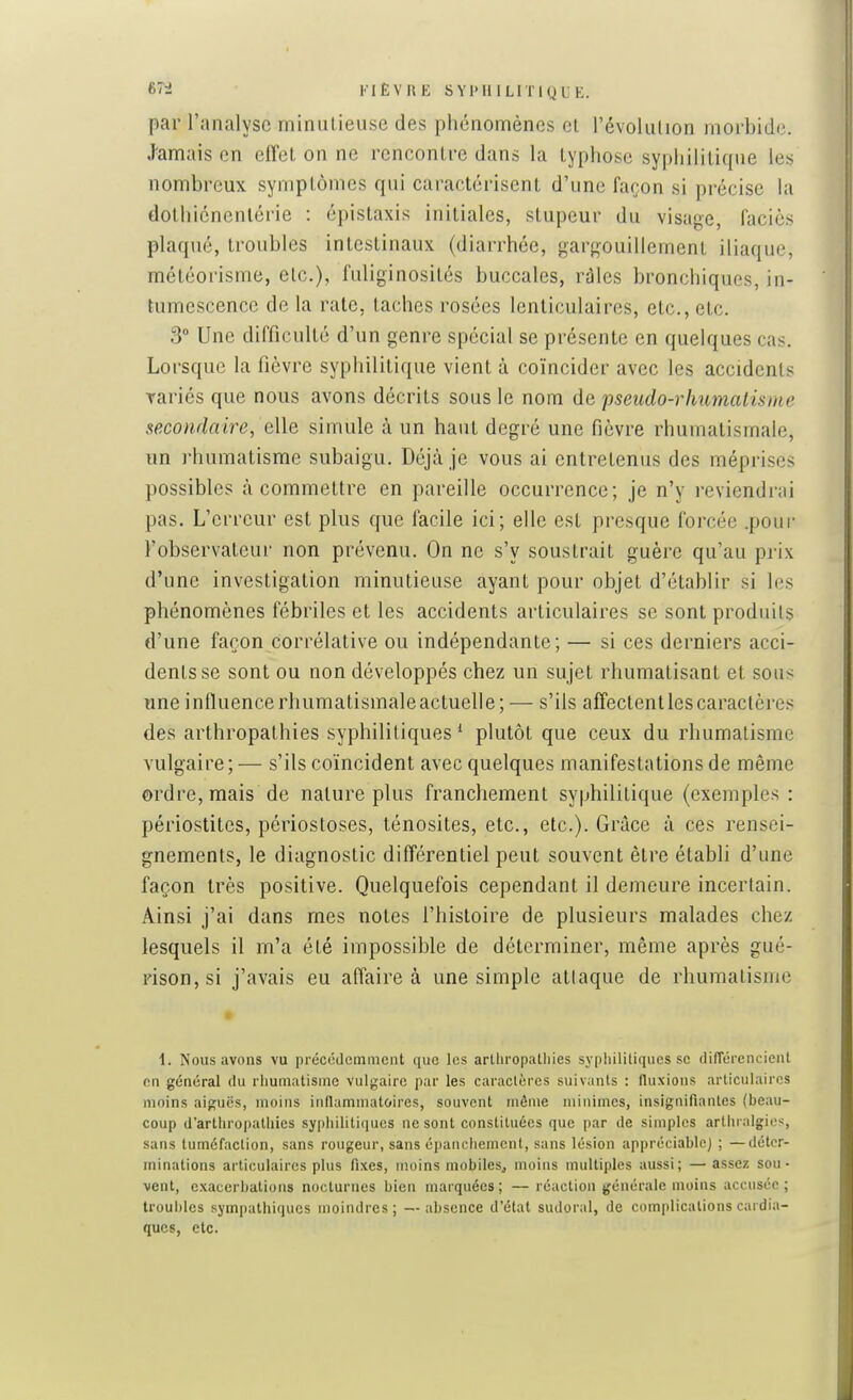 6T2 FIÈVRE S Yl> Il 1 Ll Tl Q L K. par l'analyse minulieuse des phénomènes cl l'évolulion morbide. .Jamais en effet on ne rencontre dans la typhose syphilitique les nombreux symptômes qui caractérisent d'une façon si précise la dothicnenlérie : épistaxis initiales, stupeur du visage, faciès plaqué, troubles intestinaux (diarrhée, garo-ouillement iliaque, météorisme, etc.), fuliginosités buccales, râles bronchiques, in- tumescence de la rate, taches rosées lenticulaires, etc., etc. 3 Une difficulté d'un genre spécial se présente en quelques cas. Lorsque la fièvre syphilitique vient à coïncider avec les accidents Tariés que nous avons décrits sous le nom de pseudo-rhumatisme secondaire, eWe simule à un haut degré une fièvre rhumatismale, un rhumatisme subaigu. Déjà je vous ai entretenus des méprises possibles à commettre en pareille occurrence; je n'y reviendrai pas. L'erreur est plus que facile ici; elle est presque forcée .pour l'observateur non prévenu. On ne s'y soustrait guère qu'au prix d'une investigation minutieuse ayant pour objet d'établir si les phénomènes fébriles et les accidents articulaires se sont produits d'une façon corrélative ou indépendante; — si ces derniers acci- dents se sont ou non développés chez un sujet rhumatisant et sous une influence rhumatismale actuelle; — s'ils affectent les caractères des arthropalhies syphilitiques^ plutôt que ceux du rhumatisme vulgaire ; — s'ils coïncident avec quelques manifestations de même ordre, mais de nature plus franchement syphilitique (exemples : périostites, périostoses, ténosites, etc., etc.). Grâce à ces rensei- gnements, le diagnostic différentiel peut souvent être établi d'une façon très positive. Quelquefois cependant il demeure incertain. Ainsi j'ai dans mes notes l'histoire de plusieurs malades chez lesquels il m'a été impossible de déterminer, même après gué- rison,si j'avais eu affaire à une simple atlaque de rhumatisme • 1. Nous avons vu précédemment que les arUiropatliies syphililiques se dilTércncieiU en général du rhumatisme vulgaire par les caractères suiv:inls : fluxions articulaires moins aiguës, moins iiillaminatoires, souvent môme minimes, insignifiantes (beau- coup d'arthropalliies sypliiliti(iues ne sont constituées que par de simples artln algies, sans tuméfaction, sans rougeur, sans épanchement, sans lésion appréciable) ; —déter- minations articulaires plus fixes, moins mobiles, moins multiples aussi; — assez sou- vent, exacerbalions nocturnes bien marquées; —réaction générale moins accusée; troubles sympathiques moindres; —absence d'état sudoral, de complications cardia- ques, etc.