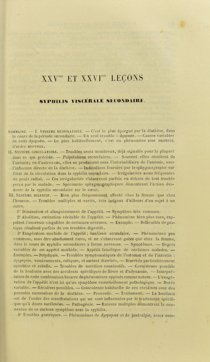 XXV ' ET XXV r LEÇONS SYPHILIS VISCÉRALE SECOIVIIAIRE. Sommaire. — I. Système respiratoire. — C'est le plus épargné par la diatlièse, clans le cours de la période secondaire. — Un seul trouble : dyspnée. —Causes variables de cette dyspnée. — Le plus habituellement, c'est un phénomène sine materiâ, d'ordre nerveux. II. Système circulatoire. —Troubles assez nombreux, déjà signalés pour la plupart dans ce qui précède. — Palpilations secondaires. — Souvent elles résultent de l'anémie; en d'autres cas, elles se produisent sans l'intermédiaire de l'anémie, sous l'induonce directe delà diathèse. — Indications fournies par lesphygmojraphe sur l'état de la circulation dans la syphilis secondaire. — Irrégularités assez fréquentes du pouls radial. — Ces irrégularités s'observent parfois en dehors de tout trouble perçu par le malade. — Spécimens sphygmog-raphiques démontrant l'action évi- dente de la syphilis secondaire sur le cœur. III. Système digestif. Bien plus fréquemment affecté chez la femme que chez l'homme. — Troubles multiples et variés, très inégaux d'ailleurs d'un sujet à un autre. 1° Diminution et alanguissement de l'appétit. — Symptôme très commun. 2° Abolition, extinction véritable de l'appétit. — Phénomène bien plus rare, rap- pelant l'anorexie singulière de certaines névroses. — Exemple. —• Difficultés de pra- tique résultant parfois de ces troubles digestifs. 3° Exagération morbide de l'appétit; boiUimie secondaire. — Phénomènes peu communs, sans être absolument rares, et ne s'observant guère que chez la femme, dans le cours de syphilis secondaires à forme nerveuse. — Symptômes. — Degrés variables de cet appétit morbide. — Appétit famélique de certaines malades. — Exemples. —Polydipsie. —Troubles symptoniatiques de l'estomac et de l'intoslin : dyspepsie, vomissements, coliques, et surtout diarriiée.— Diarrhée particulièrement opiniâtre et rebelle. — Troubles de nutrition consécutifs. — Coexistence possible de la boulimie avec des accidents spécifiques de fièvre et d'adynamie. — Interpré- tation de cette combinaison bizarre dephénomènes opposés comme nature. — L'exagé- ration de l'appétit n'est ici qu'un symptôme essentiellement pathologique. — Durée variable. — Piécidives possibles. — Coïncidence habituelle de ces récidives avec des poussées successives de la diathèse. — Pronostic. — Traitement. — La boulimie est de l'ordre des manifestations qui ne sont influencées par le traitement spécifi- que qu'à doses surélevées. — Pathogénie. — Raisons multiples démontrant la con- nexion de ce curieux symptôme avec la syphilis. i Troubles gastriques. — Phénomènes de dyspepsie et de gastralgie, assez com-