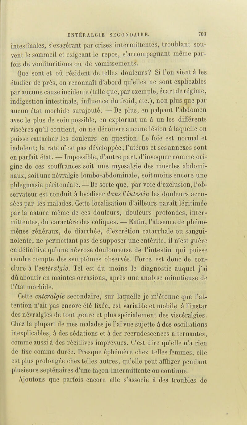intestinales, s'exagérant par crises intermittentes, troublant sou- vent le sommeil et exigeant le repos, s'accompagnant même par- fois de vomituritions ou de vomissements. Que sont et où résident de telles douleurs ? Si l'on vient à les étudier de près, on reconnaît d'abord qu'elles ne sont explicables par aucune cause incidente (telle que, par exemple, écart de régime, indigestion intestinale, influence du froid, etc.), non plus que par aucun état morbide surajouté. — De plus, en palpant l'abdomen avec le plus de soin possible, en explorant un à un les difl'érents viscères qu'il contient, on ne découvre aucune lésion à laquelle on puisse rattacher les douleurs en question. Le foie est normal et indolent; la rate n'est pas développée; l'utérus et ses annexes sont en parfait état. — Impossible, d'autre part, d'invoquer comme ori- gine de ces souffrances soit une myosalgie des muscles abdomi- naux, soit une névralgie lombo-abdominale, soit moins encore une phlegmasie péritonéale. —De sorte que, par voie d'exclusion, l'ob- servateur est conduit à localiser dans Vintestin les douleurs accu- sées par les malades. Cette localisation d'ailleurs paraît légitimée parla nature même de ces douleurs, douleurs profondes, inter- mittentes, du caractère des coliques. — Enfin, l'absence de phéno- mènes généraux, de diarrhée, d'excrétion catarrhale ou sangui- nolente, ne permettant pas de supposer une entérite, il n'est guère en définitive qu'une névrose douloureuse de l'intestin qui puisse rendre compte des symptômes observés. Force est donc de con- clure à Ventéralgie. Tel est du moins le diagnostic auquel j'ai dû aboutir en maintes occasions, après une analyse minutieuse de l'état morbide. Cette entéralgie secondaire, sur laquelle je m'étonne que l'at- tention n'ait pas encore été fixée, est variable et mobile à l'instar des névralgies de tout genre et plus spécialement des vîscêralgies* Chez la plupart de mes malades je l'ai vue sujette à des oscillations inexplicables, à des sédations et à des recrudescences alternantes, comme aussi à des récidives imprévues. C'est dire qu'elle n'a rien de fixe comme durée. Presque éphémère chez telles femmes, elle est plus prolongée chez telles autres, qu'elle peut affliger pendant plusieurs septénaires d'une façon intermittente ou continue. Ajoutons que parfois encore elle s'associe à des troubles de
