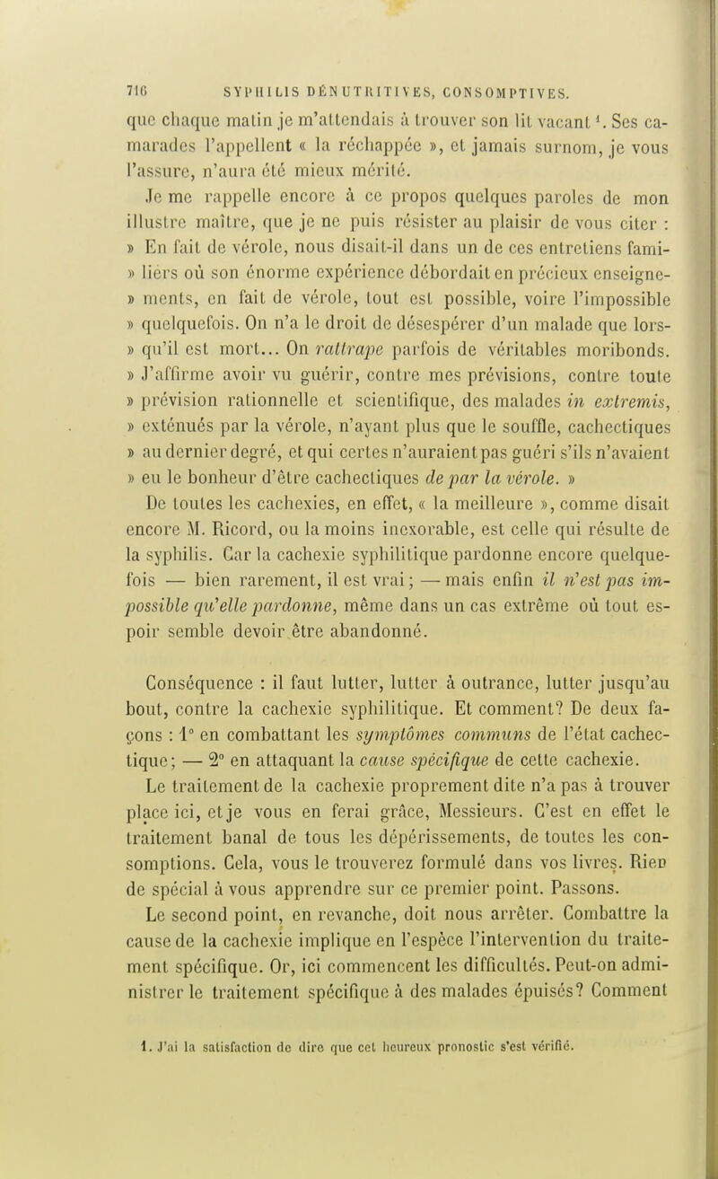 que chaque malin je m'attendais à trouver son lit vacant Ses ca- marades l'appellent « la réchappce », cl jamais surnom, je vous l'assure, n'aura été mieux mérité. Je me rappelle encore à ce propos quelques paroles de mon illustre maître, que je ne puis résister au plaisir de vous citer : » En fait de vérole, nous disail-il dans un de ces entreliens fami- » liers où son énorme expérience débordait en précieux enseigne- » ments, en fait de vérole, tout est possible, voire l'impossible » quelquefois. On n'a le droit de désespérer d'un malade que lors- » qu'il est mort... On rattrape parfois de véritables moribonds. » J'affirme avoir vu guérir, contre mes prévisions, contre toute » prévision rationnelle et scientifique, des malades in extremis, » exténués par la vérole, n'ayant plus que le souffle, cachectiques » au dernier degré, et qui certes n'auraient pas guéri s'ils n'avaient » eu le bonheur d'être cachectiques de par la vérole. » De toutes les cachexies, en effet, « la meilleure », comme disait encore M. Ricord, ou la moins inexorable, est celle qui résulte de la syphilis. Caria cachexie syphilitique pardonne encore quelque- fois — bien rarement, il est vrai ; — mais enfin il n'est pas im- possible qu'elle pardonne, même dans un cas extrême où tout es- poir semble devoir être abandonné. Conséquence : il faut lutter, lutter à outrance, lutter jusqu'au bout, contre la cachexie syphilitique. Et comment? De deux fa- çons : 1° en combattant les symptômes communs de l'état cachec- tique; — 2° en attaquant la cause spécifique de celte cachexie. Le traitement de la cachexie proprement dite n'a pas à trouver place ici, et je vous en ferai grâce, Messieurs. C'est en effet le traitement banal de tous les dépérissements, de toutes les con- somptions. Cela, vous le trouverez formulé dans vos livres. Rien de spécial à vous apprendre sur ce premier point. Passons. Le second point, en revanche, doit nous arrêter. Combattre la cause de la cachexie implique en l'espèce l'intervention du traite- ment spécifique. Or, ici commencent les difficullés. Peut-on admi- nistrer le traitement spécifique à des malades épuisés? Comment 1. J'ai la salisfaclion de dire que cet licurcux pronostic s'est vérifié.